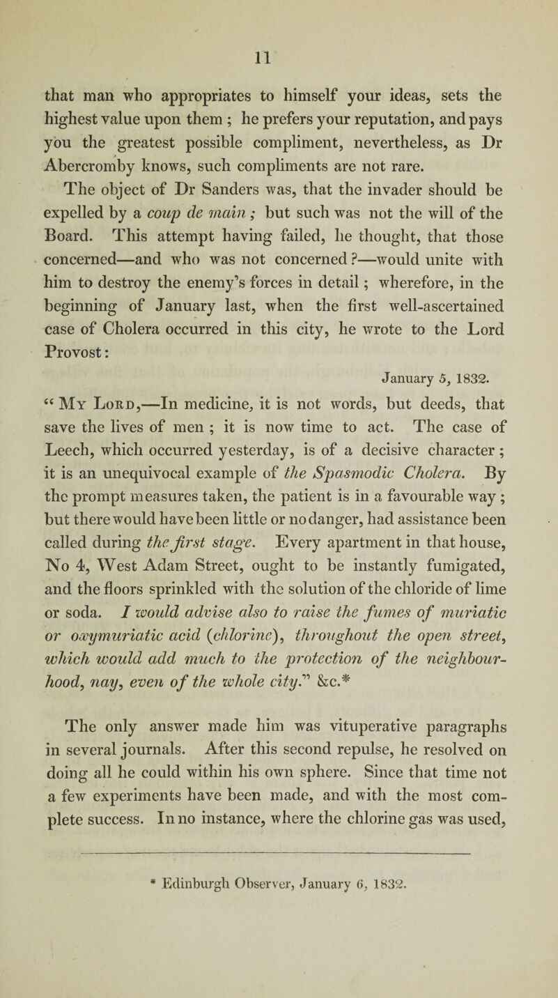 that man who appropriates to himself your ideas, sets the highest value upon them ; he prefers your reputation, and pays you the greatest possible compliment, nevertheless, as Dr Abercromby knows, such compliments are not rare. The object of Dr Sanders was, that the invader should be expelled by a coup de main; but such was not the will of the Board. This attempt having failed, he thought, that those concerned—and who was not concerned ?—would unite with him to destroy the enemy’s forces in detail; wherefore, in the beginning of January last, when the first well-ascertained case of Cholera occurred in this city, he wrote to the Lord Provost: January 5, 1832. “ My Lord,—In medicine, it is not words, but deeds, that save the lives of men ; it is now time to act. The case of Leech, which occurred yesterday, is of a decisive character; it is an unequivocal example of the Spasmodic Cholera. By the prompt measures taken, the patient is in a favourable way ; but there would have been little or no danger, had assistance been called during the first stage. Every apartment in that house, No 4, West Adam Street, ought to be instantly fumigated, and the floors sprinkled with the solution of the chloride of lime or soda. I would advise also to raise the fumes of muriatic or ooeymuriaiic acid (chlorine), throughout the open street, which would add much to the protection of the neighbour¬ hood, nay, even of the whole city.” &c.* The only answer made him was vituperative paragraphs in several journals. After this second repulse, he resolved on doing all he could within his own sphere. Since that time not a few experiments have been made, and with the most com¬ plete success. In no instance, where the chlorine gas was used, * Edinburgh Observer, January 6, 1832.