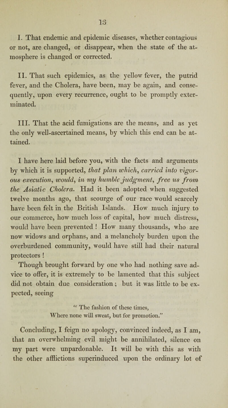 I. That endemic and epidemic diseases, whether contagious or not, are changed, or disappear, when the state of the at¬ mosphere is changed or corrected. II. That such epidemics, as the yellow fever, the putrid fever, and the Cholera, have been, may be again, and conse¬ quently, upon every recurrence, ought to be promptly exter¬ minated. III. That the acid fumigations are the means, and as yet the only well-ascertained means, by which this end can be at¬ tained. I have here laid before you, with the facts and arguments by which it is supported, that plan which, carried into vigoi'- ous execution, woidd, in my humble judgment, free us from the Asiatic Cholera. Had it been adopted when suggested twelve months ago, that scourge of our race would scarcely have been felt in the British Islands. How much injury to our commerce, how much loss of capital, how much distress, would have been prevented ! How many thousands, who are now widows and orphans, and a melancholy burden upon the overburdened community, would have still had their natural protectors ! Though brought forward by one who had nothing save ad¬ vice to offer, it is extremely to be lamented that this subject did not obtain due consideration; but it was little to be ex¬ pected, seeing f<r The fashion of these times. Where none will sweat, but for promotion.” Concluding, I feign no apology, convinced indeed, as I am, that an overwhelming evil might be annihilated, silence on my part were unpardonable. It will be with this as with the other afflictions superinduced upon the ordinary lot of