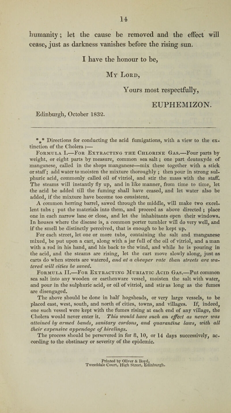 humanity; let the cause be removed and the effect will cease, just as darkness vanishes before the rising sun. I have the honour to be, My Lord, Yours most respectfully, EUPHEMIZON. Edinburgh, October 1832. Directions for conducting the acid fumigations, with a view to the ex¬ tinction of the Cholera :— Formula I.-—For Extracting the Chlorine Gas.—Four parts by weight, or eight parts by measure, common sea salt; one part deutoxyde of manganese, called in the shops manganese—mix these together with a stick or staff; add water to moisten the mixture thoroughly ; then pour in strong sul¬ phuric acid, commonly called oil of vitriol, and stir the mass with the staff. The steams will instantly fly up, and in like manner, from time to time, let the acid be added till the fuming shall have ceased, and let water also be added, if the mixture have become too consistent. A common herring barrel, sawed through the middle, will make two excel¬ lent tubs ; put the materials into them, and proceed as above directed ; place one in each narrow lane or close, and let the inhabitants open their windows. In houses where the disease is, a common porter tumbler will do very well, and if the smell be distinctly perceived, that is enough to be kept up. For each street, let one or more tubs, containing the salt and manganese mixed, be put upon a cart, along with a jar full of the oil of vitriol, and a man with a rod in his hand, and his back to the wind, and while he is pouring in the acid, and the steams are rising, let the cart move slowly along, just as carts do when streets are watered, and at a cheaper rate than streets are wa¬ tered will cities be saved. Formula II.—For Extracting Muriatic Acid Gas.—Put common sea salt into any wooden or earthenware vessel, moisten the salt with water, and pour in the sulphuric acid, or oil of vitriol, and stir as long as the fumes are disengaged. The above should be done in half hogsheads, or very large vessels, to be placed east, west, south, and north of cities, towns, and villages. If, indeed, one such vessel were kept with the fumes rising at each end of any village, the Cholera would never enter it. This would have such an effect as never was attained by armed bands, sanitary cordons, and quarantine laws, with all their expensive appendage of hirelings. The process should be persevered in for 8, 10, or 14 days successively, ac¬ cording to the obstinacy or severity of the epidemic. Printed by Oliver & Boyd, Ttveeddale Court, High Street, Edinburgh.