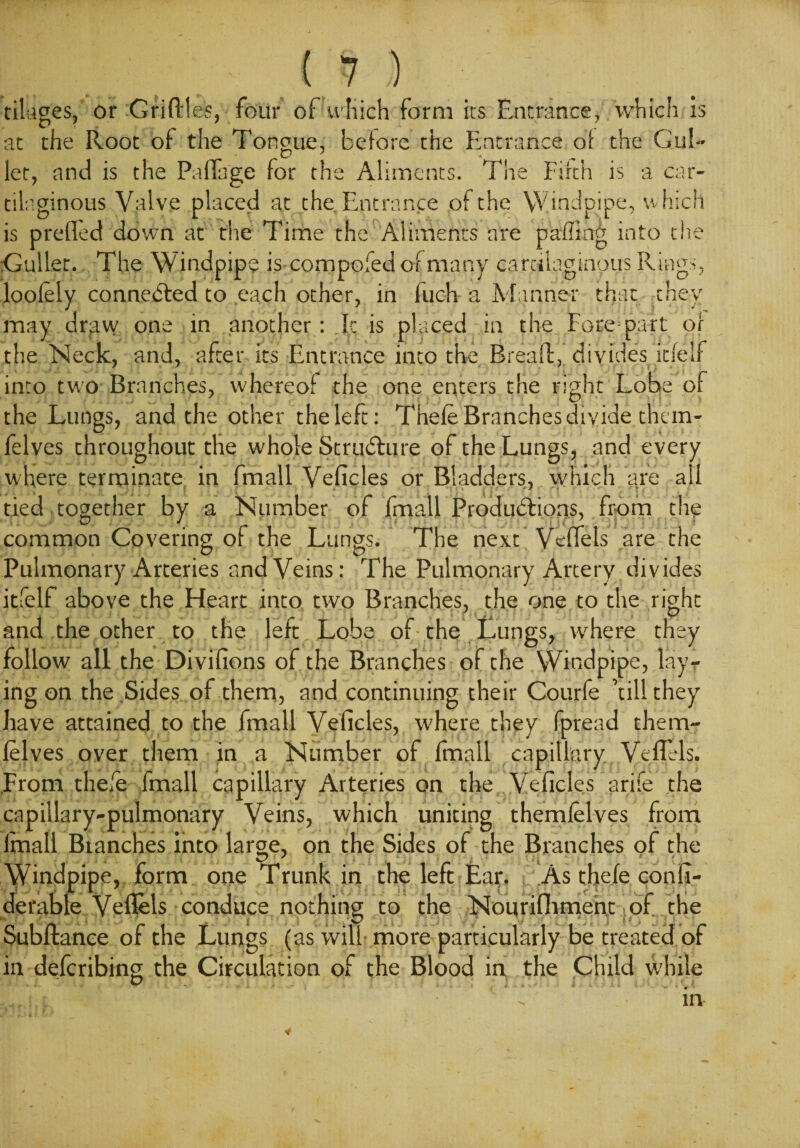 tiliiges, or Griflles, four of which form its Entrance, which is at the Root of the Tongue, before the Entrance of the Gul- let, and is the Paflage for the Aliments. The Firth is a car¬ tilaginous Valve placed at the. Entrance of the Windpipe, which is prefled down at the Time the Aliments are paffing into the Gullet. The Windpipe is compofed of many cartilaginous Rings, loolely connected to each other, in fuch a Manner that they may draw one in another: Jr is placed in the Fore part of the Neck, and, after its Entrance into the Bread:, divides itfelf into two Branches, whereof the one enters the right Lobe of the Lungs, and the other the left: Thefe Branches divide them- felves throughout the whole Structure of the Lungs, and every where terminate in fmall Veficles or Bladders, which are all tied together by a Number of fmall Productions, from the common Covering of the Lungs. The next Veflels are the Pulmonary Arteries and Veins: The Pulmonary Artery divides itfelf above the Heart into two Branches, the one to the right and the other to the left Lobe of the Lungs, where they follow all the Divifions of the Branches of the Windpipe, lay¬ ing on the .Sides of them, and continuing their Courfe ’till they have attained to the fmall Veficles, where they fpread them- lelves over them in a Number of fmall capillary Veflels. From thefe fmall capillary Arteries on the Veficles arife the capillary-pulmonary Veins, which uniting themfelves from lfnall Branches into large, on the Sides of the Branches of the Windpipe, form one Trunk in the left Ear. As thefe confi- derable Veflels conduce nothing to the Nourifliment of the Subftance of the Lungs (as will- more particularly be treated of in defcribing the Circulation of the Blood in the Child while in