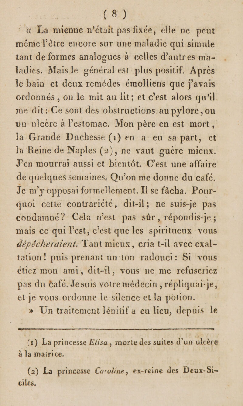 « La mienne n’était pas fixée, elle ne peut meme l’être encore sur une maladie qui simule tant déformés analogues à celles d’autres ma- lad ies. Mais le général esl plus positif. Après le bain et deux remèdes émolliens que j’avais ordonnés , on le mit au lit; et c’est alors qu'il me dit: Ce sont des obstructions au pylore, ou mi ulcère à l’estomac. Mon père en est mort, îa Grande Duchesse (t) en a eu sa part, et la Reine de Naples (2), ne vaut guère mieux. J’en mourrai aussi et bientôt. C’est une affaire de quelques semaines, Qu’on me donne du café. Je m’y opposai formellement. Il se fâcha. Pour¬ quoi cette contrariété, dit-il; ne suis-je pas condamné? Cela n’est pas sûr, répondis-je ; mais ce qui l’est, c’est que les spiritueux vous dépêcheraient, Tant mieux, cria t-il avec exal¬ tation! puis prenant un ton radouci: Si vous étiez: mou ami, dit-il, vous 11e me refuseriez pas du café. Je suis votre médecin , répliquai-je, et je vous ordonne le silence et la potion. » Un traitement lénitif a eu lieu, depuis le (1) La princesse Elisa1 morte des suites d’un ulcère à la matrice. (2) La princesse Ca'oiine, ex-reine des Deux-Si- ciles.