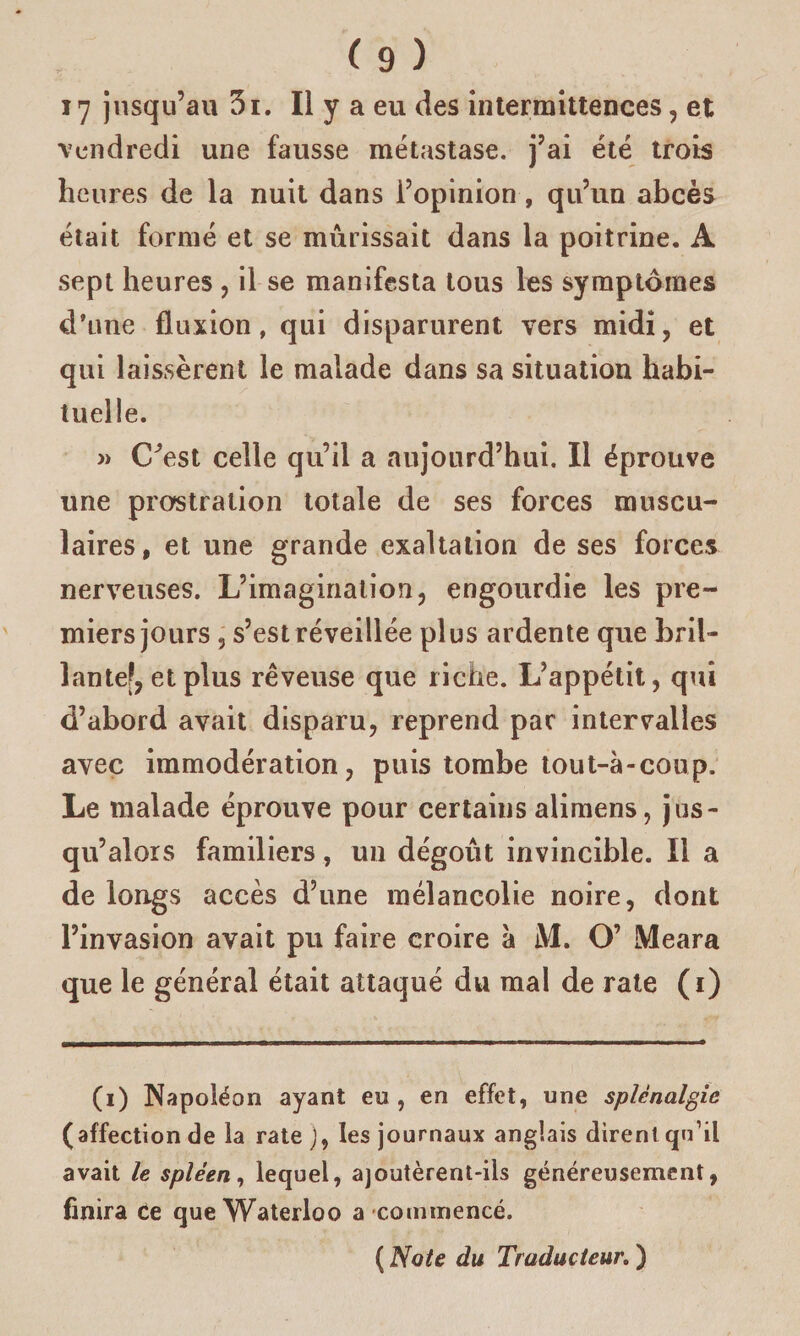 17 jusqu’au 3i. Il y a eu des intermittences, et vendredi une fausse métastase, j’ai été trois heures de la nuit dans l’opinion, qu’un abcès était formé et se mûrissait dans la poitrine. A sept heures , il se manifesta tous les symptômes d’une fluxion, qui disparurent vers midi, et qui laissèrent le malade dans sa situation habi¬ tuelle. » C^est celle qu’il a aujourd’hui. Il éprouve une prostration totale de ses forces muscu¬ laires, et une grande exaltation de ses forces nerveuses. L’imagination, engourdie les pre¬ miers jours 3 s’est réveillée plus ardente que bril¬ lante?, et plus rêveuse que riche. L’appétit, qui d’abord avait disparu, reprend par intervalles avec immodération, puis tombe tout-à-coup. Le malade éprouve pour certains alimens, jus¬ qu’alors familiers, un dégoût invincible. Il a de longs accès d’une mélancolie noire, dont l’invasion avait pu faire croire à M. O’ Meara que le général était attaqué du mai de rate (i) (i) Napoléon ayant eu, en effet, une splcnalgic (affection de la rate J, les journaux anglais dirent qu’il avait le spleen, lequel, ajoutèrent-ils généreusement, finira Ce que Waterloo a commencé. ( Note du Traducteur. )