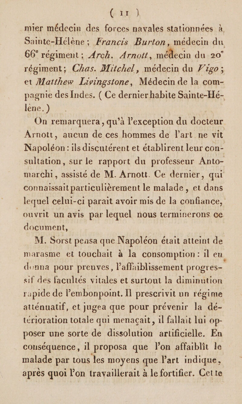 mier médecin des forces navales stationnées à Sainte-Hélène; Francis Barton, médecin du 66e régiment ; Àrch. Arnott, médecin du 20e régiment; Chas. Mitchel, médecin du Vigo\ et Matthew Livingstone, Médecin de la com¬ pagnie des Indes. ( Ce dernier habite Sainte-Hé¬ lène. ) On remarquera, qu’à l’exception du docteur Arnott, aucun de ces hommes de l’art ne vit Napoléon : ils discutèrent et établirent leur con¬ sultation, sur le rapport du professeur Anto- marchi, assisté de M. Arnott> Ce dernier, qui connaissaitparticulièrement le malade, et dans lequel celui-ci parait avoir mis de la confiance, ouvrit un avis par lequel nous terminerons ce document, M. Sorst pensa que Napoléon était atteint de marasme et touchait à la consomption: il en donna pour preuves, l’alïaiblissement progres¬ sif des facultés vitales et surtout la diminution rapide de rembonpoint.il prescrivit un régime atténuatif, et jugea que pour prévenir la dé¬ térioration totale qui menaçait, il fallait lui op¬ poser une sorte de dissolution artificielle. En conséquence, il proposa que l’on affaiblît le malade par tous les moyens que l’art indique, après quoi l’on travaillerait à le fortifier. Cette