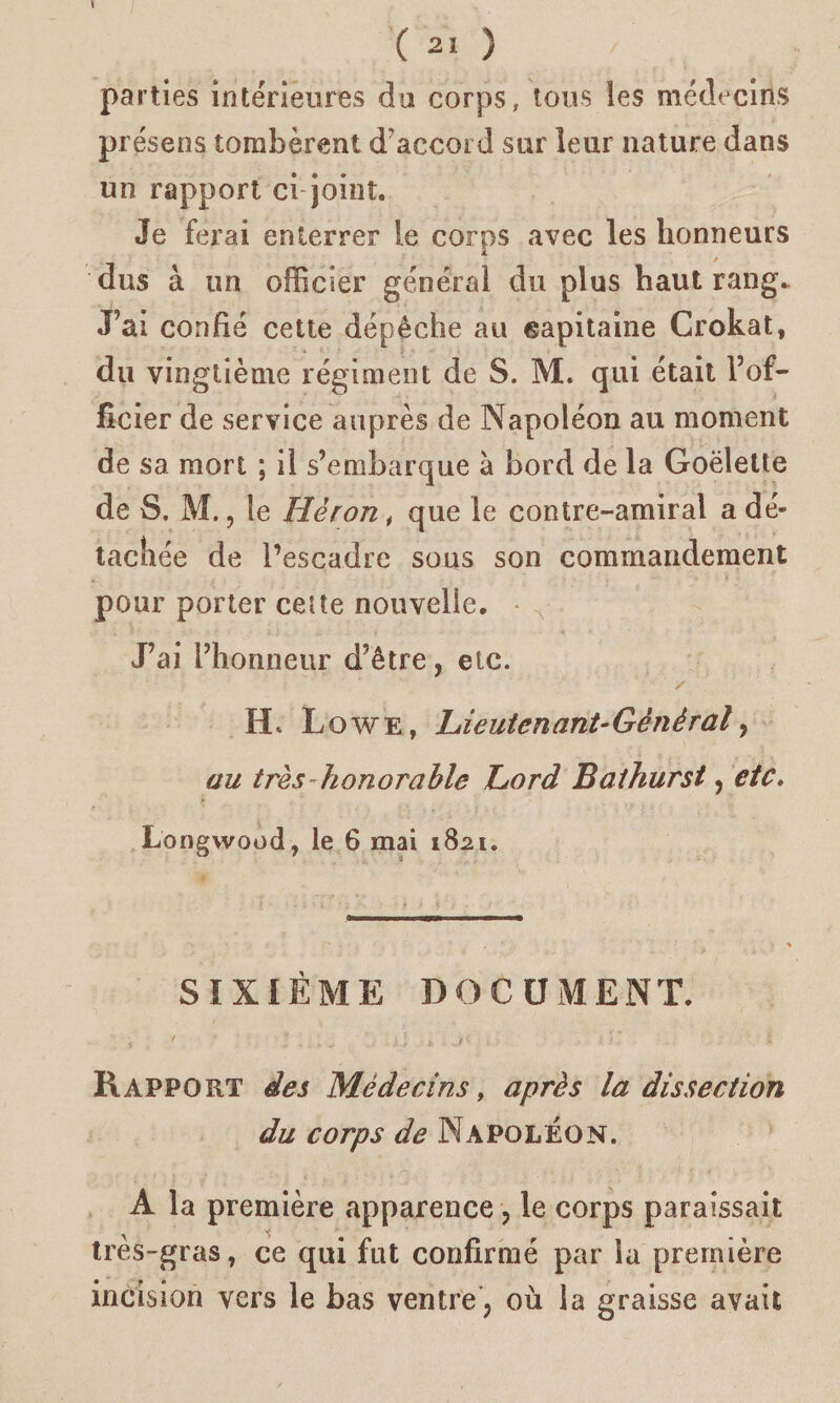 parties intérieures du corps, tous les médecins présens tombèrent d'accord sur leur nature dans un rapport ci joint. Je ferai enterrer le corps avec les honneurs / dus à un officier général du plus haut rang. J’ai confié cette dépêche au capitaine Crokat, du vingtième régiment de S. M. qui était l’of¬ ficier de service auprès de Napoléon au moment de sa mort ; il s’embarque à bord de la Goélette de S. M., le Héron, que le contre-amiral a dé¬ tachée de l’escadre sous son commandement pour porter celte nouvelle. J’ai l’honneur d’être, etc. H. L o w e , Lie ut en ant- Général, au très-honorable Lord Bathurst, etc. Longwood, le 6 mai 1821. SIXIÈME DOCUMENT. Rapport des Médecins, après la dissection du corps de Napoléon. A la première apparence, le corps paraissait très-gras, ce qui fut confirmé par la première incision vers le bas ventre , où la graisse avait