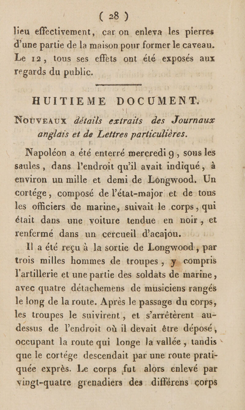 lieu effectivement, car on enleva les pierres (Tune partie de la maison pour former le caveau. Le 12, tous ses effets ont été exposés aux regards du public. HUITIEME DOCUMENT. m Nouveaux détails extraits des Journaux anglais et de Lettres particulières. r, Napoléon a été enterré mercredi 9 , sous les saules , dans Pendroit qu’il avait indiqué, à environ un mille et demi de Longwood. Un cortège, composé de l’état-major et de tous les officiers de marine, suivait le corps, qui était dans une voiture tendue en noir , et renfermé dans un cercueil d’acajou. Il a été reçu à la sortie de Longwood, par trois milles hommes de troupes , y compris l’artillerie et une partie des soldats de marine , avec quatre détachemens de musiciens rangés îe long de la route. Après le passage du corps, les troupes le suivirent, et s’arrêtèrent au- dessus de l’endroit où il devait être déposé, occupant la route qui longe la vallée , tandis v que le cortège descendait par une route prati¬ quée exprès. Le corps fut alors enlevé par vingt-quatre grenadiers des différens corps