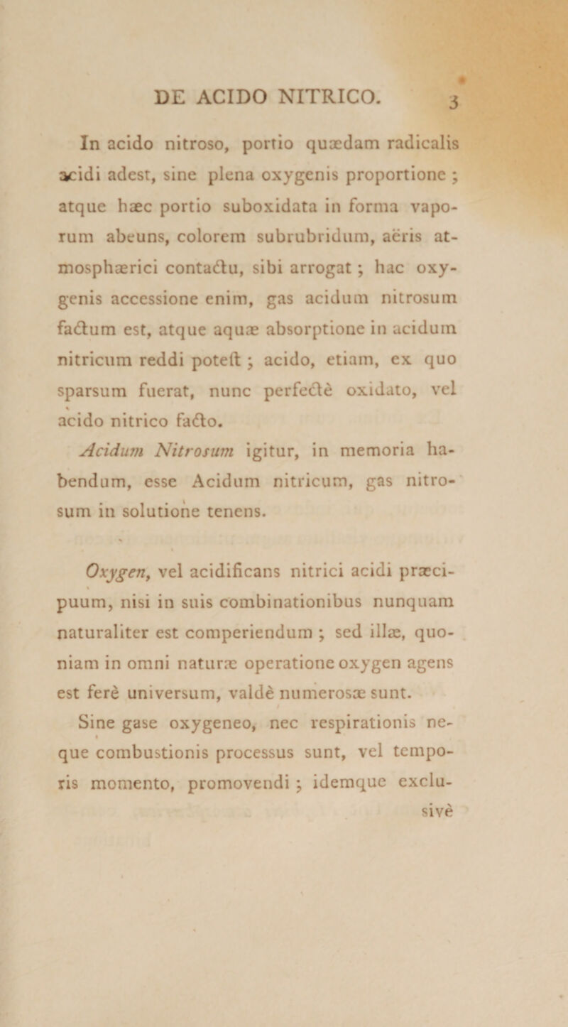 In acido nitroso, portio quxdam radicalis acidi adest, sine plena oxygenis proportione ; atque haec portio suboxidata in forma vapo¬ rum abeuns, colorem subrubridum, aeris at- mosphaerici contadu, sibi arrogat; lue oxy¬ genis accessione enim, gas acidum nitrosum fadum est, atque aquae absorptione in aciduin nitricum reddi potelt ; acido, etiam, ex quo sparsum fuerat, nunc perfede oxidato, vel % acido nitrico fado. Acidum Nitrosum igitur, in memoria ha¬ bendum, esse Acidum nitricum, gas nitro¬ sum in solutione tenens. % % Oxygm, vel acidificans nitrici acidi praeci- % puum, nisi in suis combinationibus nunquam naturaliter est comperiendum ; sed illae, quo¬ niam in omni naturae operatione oxygen agens est fere universum, valde numerosae sunt. Sine gase oxygeneo, nec respirationis ne- i que combustionis processus sunt, vel tempo¬ ris momento, promovendi ; idemque exclu- sive
