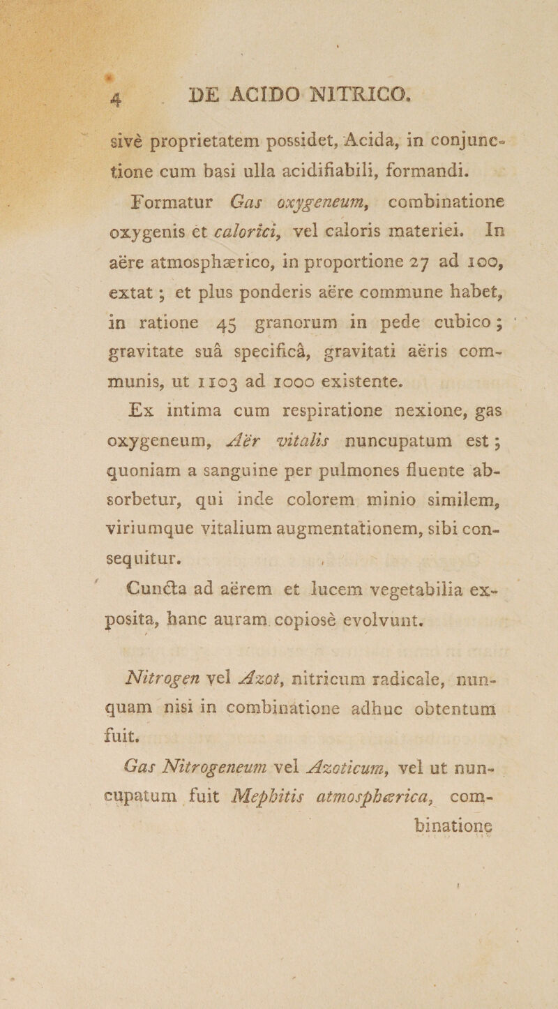 sive proprietatem possidet, Acida, in conjunc¬ tione cum basi ulla acidifiabili, formandi. Formatur Gas oxygeneum, combinatione oxygenis et calorici, vel caloris materiei. In aere atmosphaerico, in proportione 27 ad 100, extat; et plus ponderis aere commune habet, in ratione 45 granorum in pede cubico; gravitate sua specifica, gravitati aeris com¬ munis, ut 1103 ad 1000 existente. Ex intima cum respiratione nexione, gas oxygeneum. Aer vitalis nuncupatum est; quoniam a sanguine per pulmones fluente ab¬ sorbetur, qui inde colorem minio similem, viriumque vitalium augmentationem, sibi con¬ sequitur. Cundla ad aerem et lucem vegetabilia ex¬ posita, hanc auram copiose evolvunt. t ' Nitrogen yel Azot, nitricum radicale, nun¬ quam nisi in combinatione adhuc obtentum fuit. Gas Nitrogeneum vel Azoticum, vel ut nun¬ cupatum fuit Mephitis atmosph&rica, com¬ binatione 1