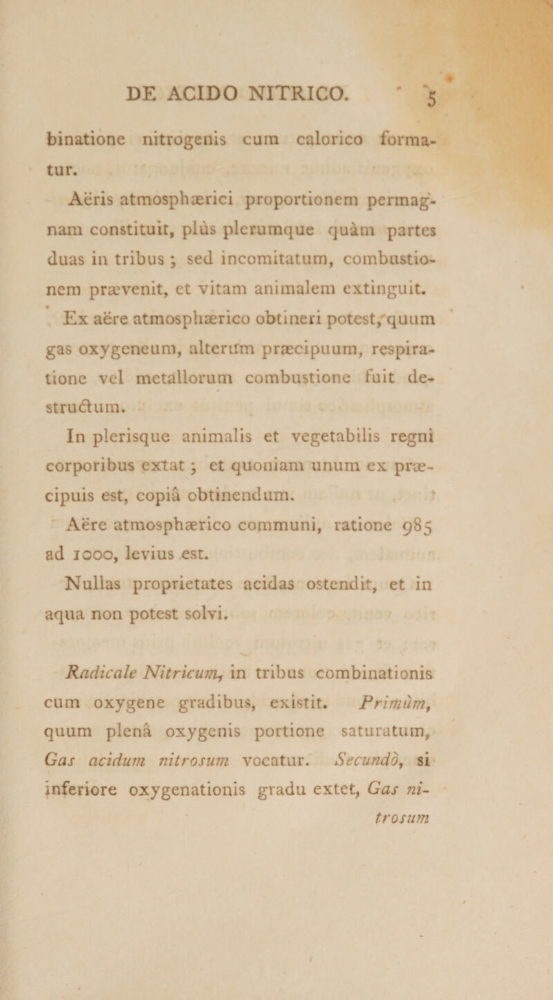 - binatione nitrogenis cum calorico forma¬ tur. Acris atmosphaerici proportionem permag¬ nam constituit, plus plerumque quam partes duas in tribus ; sed incomitatum, combustio¬ nem praevenit, et vitam animalem extinguit. • Ex aere atmosphaerico obtineri potest,quum gas oxygeneum, aitertrm praecipuum, respira¬ tione vel metallorum combustione fuit de- stru&um. In plerisque animalis et vegetabilis regni corporibus extat ; et quoniam unum ex prae¬ cipuis est, copia obtinendum. Aere atmosphaerico communi, ratione 985 ad 1000, levius est. Nullas proprietates acidas ostendit, et in aqua non potest solvi. Radicalc Nitricum, in tribus combinationis cum oxygene gradibus, existit. Primum, quum plena oxygenis portione saturatum, Gas acidum nitrosum vocatur. Secundo, si inferiore oxygenationis gradu extet, Gas ni¬ trosum