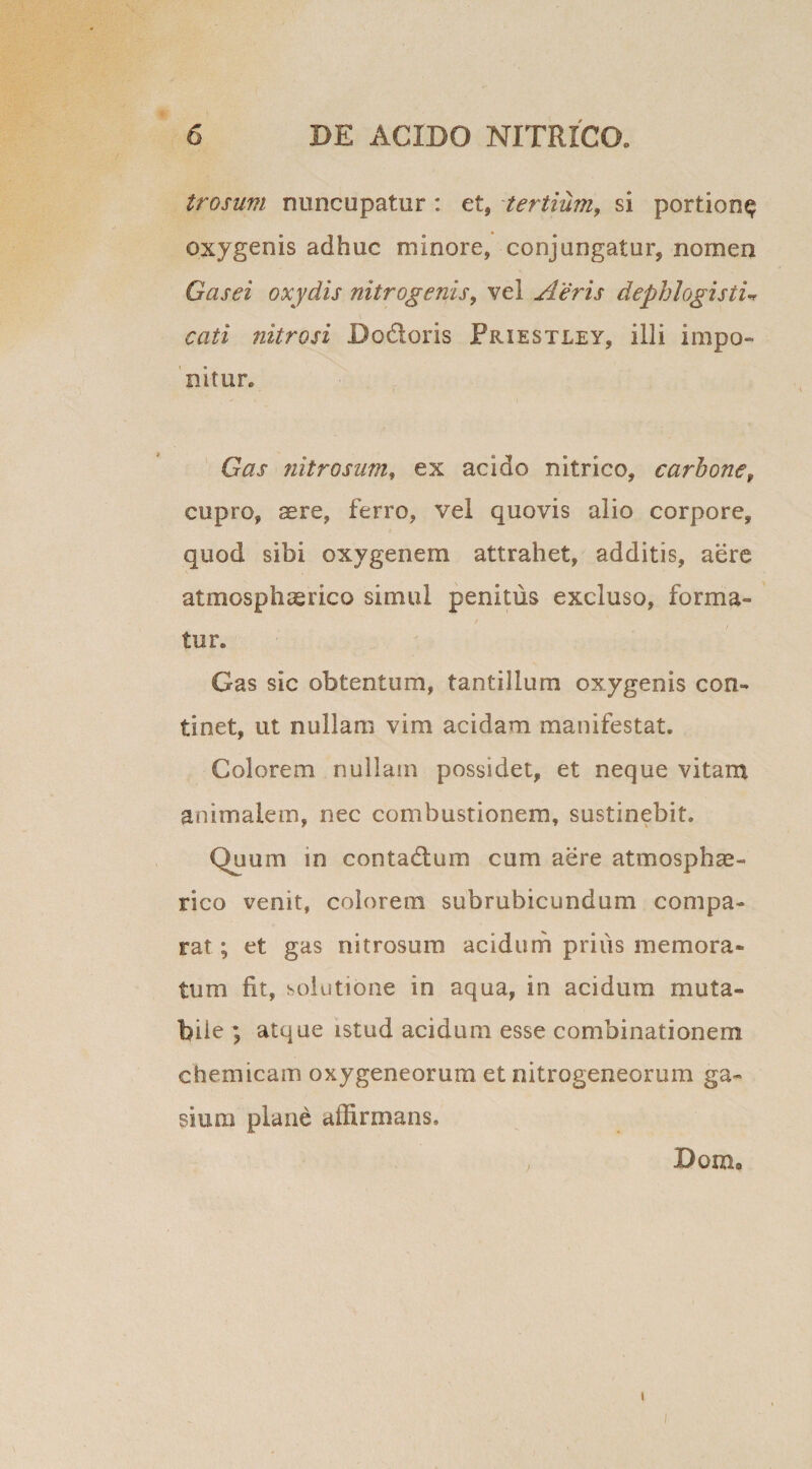 trosum nuncupatur : et, tertium, si portion^ oxygenis adhuc minore, conjungatur, nomen Gasei oxydis nitrogenis, vel Aeris dephlogistu cati nitrosi Bo&amp;oris Friestley, illi impo¬ nitur. Gas nitrosum, ex acido nitrico, carbonef cupro, ^re, ferro, vel quovis alio corpore, quod sibi oxygenem attrahet, additis, aere atmosphasrico simul penitus excluso, forma¬ tur. Gas sic obtentum, tantillum oxygenis con¬ tinet, ut nullam vim acidam manifestat. Colorem nullam possidet, et neque vitam animalem, nec combustionem, sustinebit. Quum in contactum cum aere atmosphae- rico venit, colorem subrubicundum compa¬ rat ; et gas nitrosum acidum prius memora¬ tum fit, solutione io aqua, in acidum muta¬ bile ; atque istud acidum esse combinationem ehemicam oxygeneorum et nitrogeneorum ga¬ si inii plane affirmans, ; jDOIZl» I