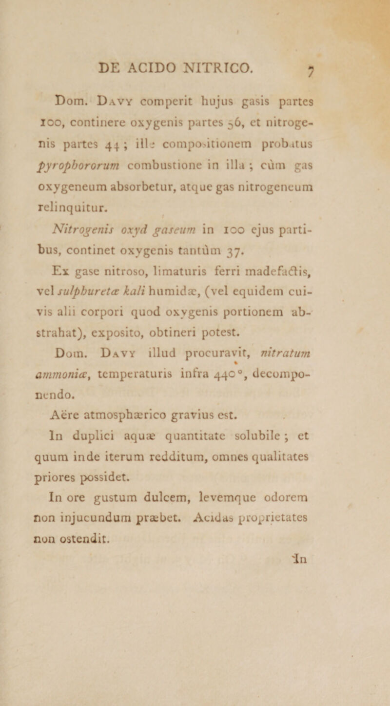 Dom. Davy comperit hujus gasis partes ioo, continere oxygenis partes ^6, et nitroge- nis partes 44 ; ille compositionem probatus pyropbororum combustione in illa ; cum gas oxygeneum absorbetur, atque gas nitrogeneum relinquitur. Nitrogenis oxyd gaseurn in 100 ejus parti¬ bus, continet oxygenis tantum 37. Ex gase nitroso, limaturis ferri madefadis, vel sulpburttce kali humidac, (vel equidem cui¬ vis alii corpori quod oxygenis portionem ab¬ strahat), exposito, obtineri potest. Dom. Davy illud procuravit, nitratum % ammonia, temperaturis infra 440°, decompo- nendo. Aere atmosphserico gravius est. In duplici aquae quantitate solubile; et quum inde iterum redditum, omnes qualitates priores possidet. In ore gustum dulcem, levemque odorem non injucundum praebet. Acidae proprietates non ostendit.