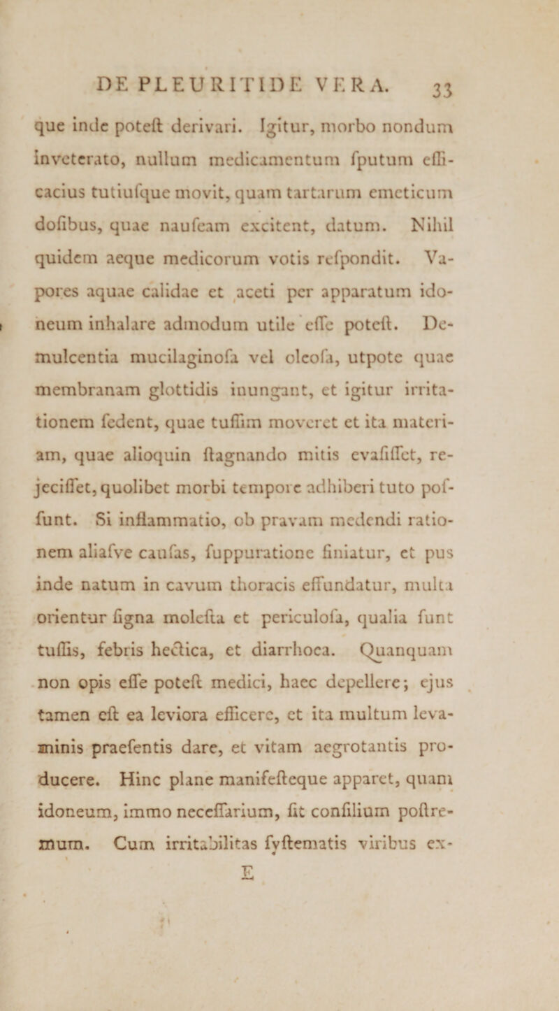 que inde poteft derivari. Igitur, morbo nondum inveterato, nullum medicamentum fputum dfi- cacius tutiufque movit, quam tartarum emeticum dofibus, quae naufeam excitent, datum. Nihil quidem aeque medicorum votis rcfpondit. Va¬ pores aquae calidae et aceti per apparatum ido¬ neum inhalare admodum utile effc potelL De¬ mulcentia mucilaginofa vel olcofa, utpote quae membranam glottidis inungant, et igitur irrita¬ tionem fedent, quae tufTim moveret et ita materi¬ am, quae alioquin ftagnando mitis evafiffet, re- jeciflet, quolibet morbi tempore adhiberi tuto pof- funt. Si inflammatio, ob pravam medendi ratio¬ nem aliafve caufas, fuppuratione finiatur, et pus inde natum in cavum thoracis effundatur, multa orientur figna molefta et periculofa, qualia funt tuflis, febris heclica, et diarrhoea. Quanquam non opis effe poteff medici, haec depellere; ejus tamen cft ea leviora efficere, et ita multum leva¬ minis praefentis dare, et vitam aegrotantis pro¬ ducere. Hinc plane manifefteque apparet, quam idoneum, immo neccffarium, fit confilium poftre- mum. Cum irritabilitas fvftematis viribus ex* 4 \ V • \