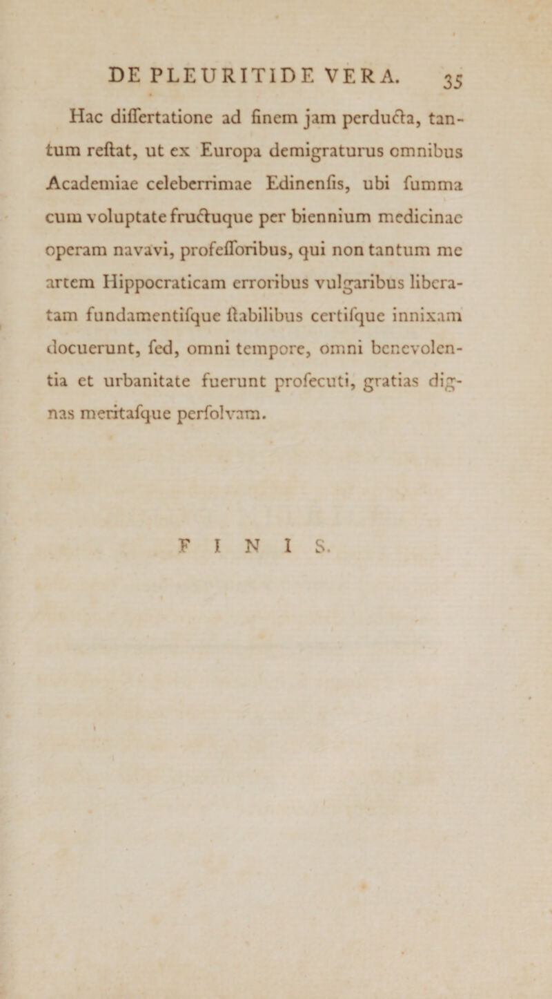 Hac differtatione ad finem jam perducta, tan¬ tum reftat, ut ex Europa demigraturus omnibus Academiae celeberrimae Edinenfis, ubi {umma cum voluptate fructuque per biennium medicinae operam navavi, profefforibus, qui non tantum mc arcem Hippocraticam erroribus vulgaribus libera¬ tam fundamentifque Habilibus certifque innixam docuerunt, fed, omni tempore, omni benevolen¬ tia et urbanitate fuerunt profecuti, gratias dig¬ nas meritafque perfolvam. FINIS.
