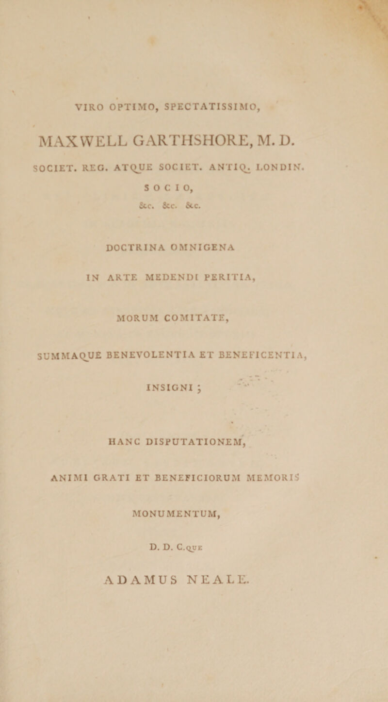 t VIRO OPTIMO, SPECTATISSIMO, MAXWELL GARTIISHORE, M. D. SOCIET. REG. ATQUE SOCIET. ANTIQ^ I.ONDIN. SOCIO, Stc. &amp;cc. &amp;.c. DOCTRINA OMNIGENA IN ARTE MEDENDI PERITIA, MORUM COMITATE, SUMMAQUE BENEVOLENTIA ET BENEFICENTIA, INSIGNI ; HANC DISPUTATIONEM, ANIMI GRATI ET BENEFICIORUM MEMORIS MONUMENTUM, D. D. C.QUE A DAMUS NE ALE.