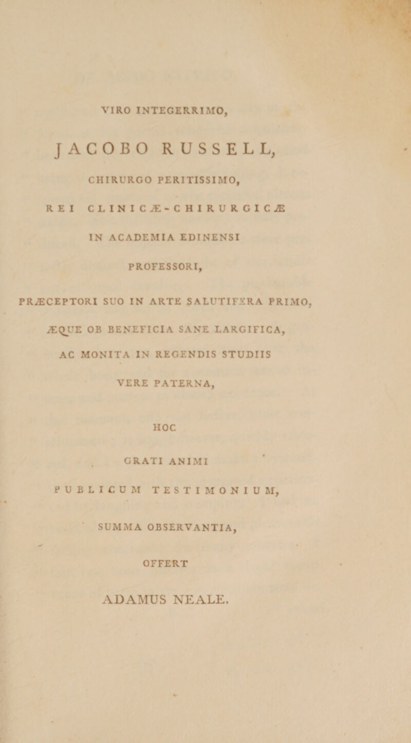 VIRO INTEGERRIMO, JACOBO RUSSELL, CHIRURGO PERITISSIMO, REI CLINIC/E‘CHIRURGIC£ IN ACADEMIA EDINENSI PROFESSORI, PRAECEPTORI SUO IN ARTE SALUTIFERA PRIMO aEQ^UE OB BENEFICIA SANE LARGIFICA, AC MONITA IN REGENDIS STUDIIS VERE PATERNA, HOC CRATI ANIMI PUBLICUM TESTIMONIUM, SUMMA OBSERVANTIA, y * OFFERT 4DAMUS NEALE