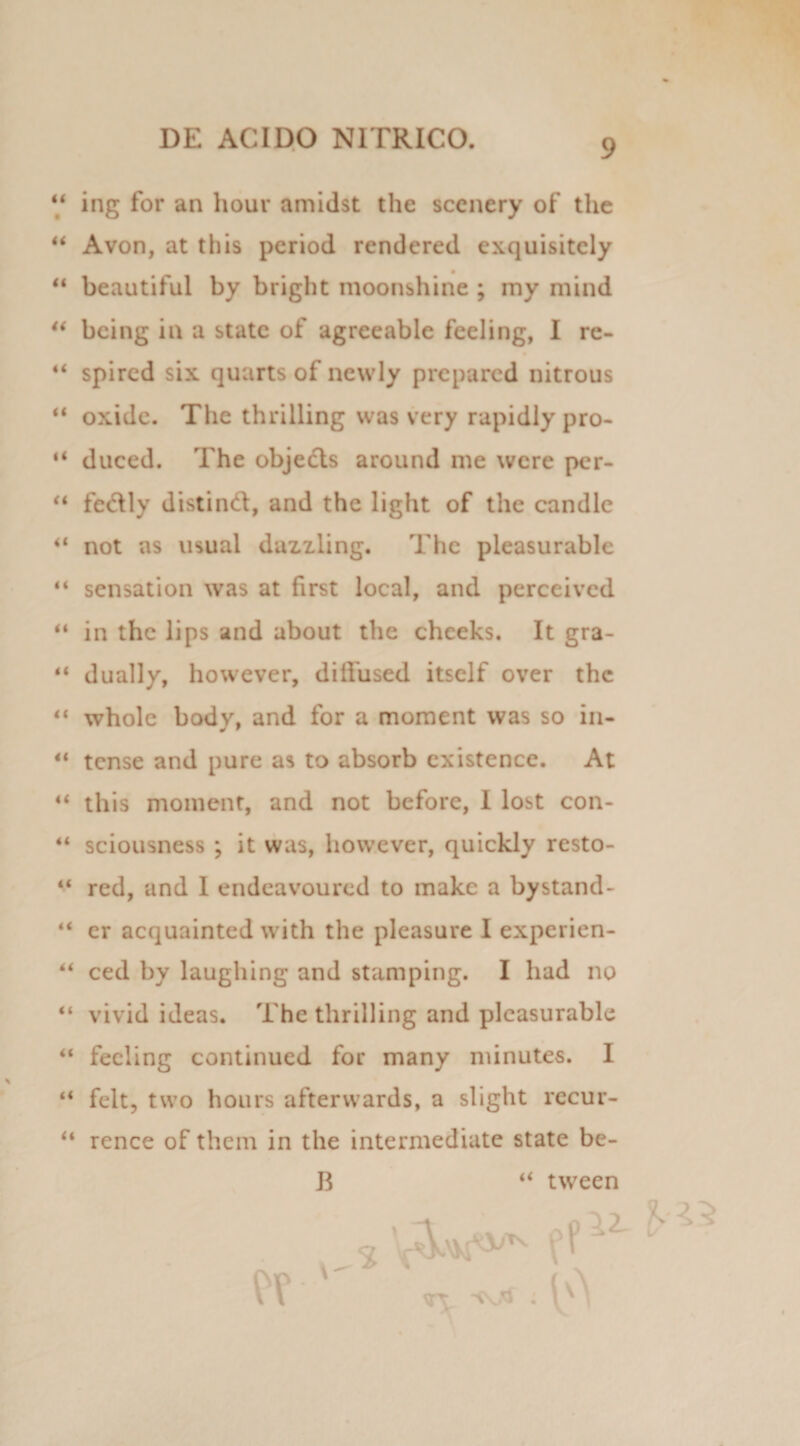 “ ing for an hour amidst the sccnery of the “ Avon, at this period rendered exquisitcly beautiful by bright moonshine ; my mind “ bcing in a state of agrceable feeling, I re- 44 spired six quarts of newly prepared nitrous “ oxide. The thrilling was very rapidly pro- 44 duced. The objecls around me were per- “ fe6tly distind, and the light of the candlc 44 not as usual dazzling. The pleasurable 44 sensation was at first local, and perceived 44 in the lips and about the chceks. It gra- 44 dually, however, ditfused itself over the 44 whole body, and for a moment was so in- 44 tense and pure as to absorb cxistence. At 44 this moment, and not before, I lost con- 44 sciousness ; it was, however, quickly resto- 44 red, and I endeavoured to makc a bystand- 44 er acquainted with the pleasure I experien- 44 ced by laughing and stamping. I had no 44 vivid ideas. The thrilling and pleasurable 44 feeling continued for many minutes. I 44 felt, two hours afterwards, a slight recur- 44 rence of them in the intermediate state be- B 44 tween