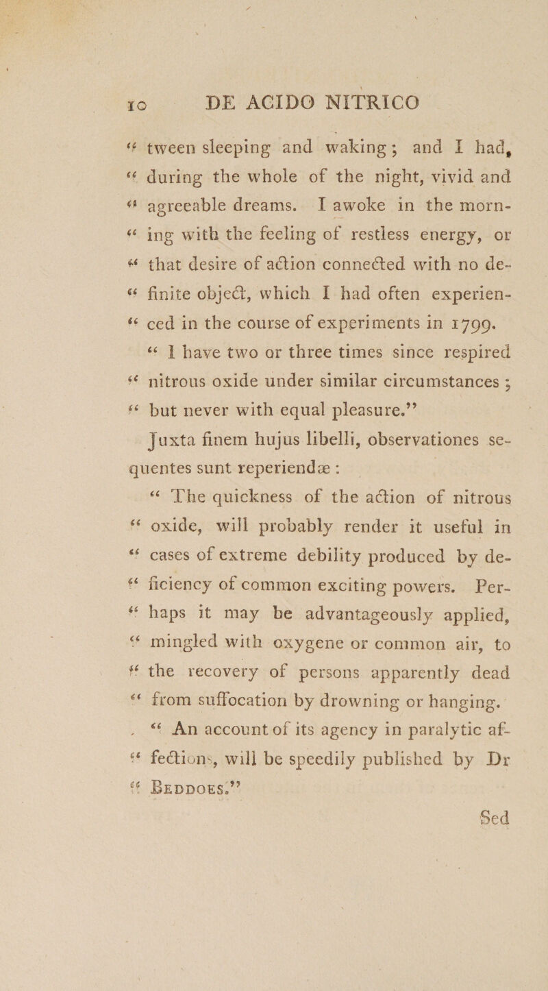 u tween sleeping and waldng; and I hadf u during the whole of the night, vivid and agreeable dreams. I awoke in the morn- u ing with the feeling of restiess energy, or ** that desire of adion conneded with no de- 6£ finite objed, which I had often experien- u ced in the course of experiments in 1799. “ I have two or three times since respired u nitrous oxide under similar circumstances; f£ but never with equal pleasure,” Juxta finem hujus libelli, observationes se¬ quentes sunt reperiendae: “ The quickness of the a&amp;ion of nitrous “ oxide, will probably render it useful in cases of extreme debility produced by de- ^ ficiency of coraraon exciting powers. Per- “ haps it may be advantageously applied, “ mingled with oxygene or common air, to u, the recovery of persons apparently dead “ from suffocation by drowning or hanging. , “ An accountof its agency in paralytic af- • ‘ fedions, will be speedily published by Dr ?? BeDDOES,”