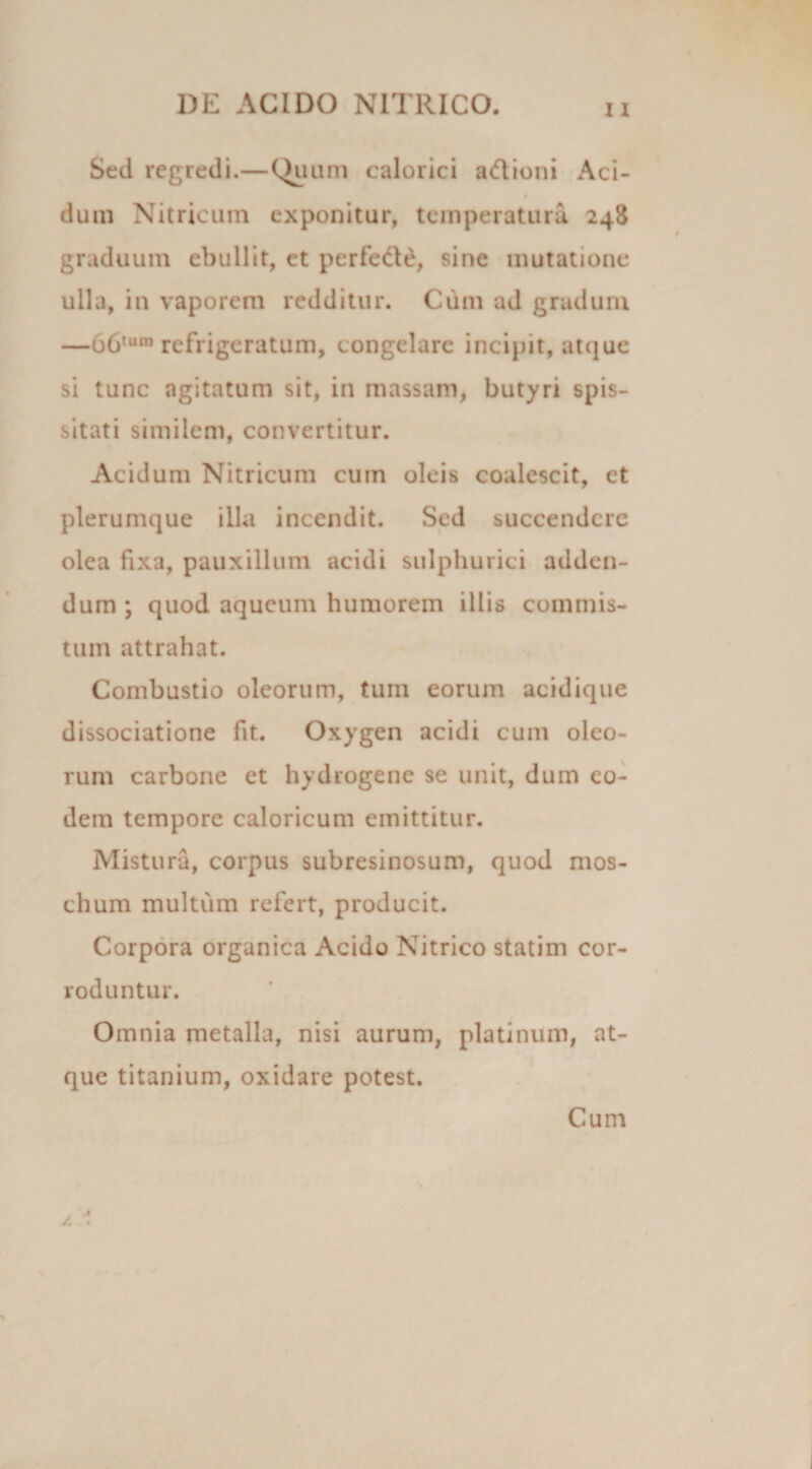 Sed regredi.—Quum calorici adioni Aci- dum Nitricum exponitur, temperatura 248 graduum ebullit, et perfede, sine mutatione ulla, in vaporem redditur. Cum ad gradum —66tum refrigeratum, congelare incipit, atque si tunc agitatum sit, in massam, butyri spis¬ sitati similem, convertitur. Acidum Nitricum cum oleis coalescit, ct plerumque illa incendit. Sed succendere olea fixa, pauxillum acidi sulphurici adden¬ dum ; quod aqueum humorem illis commis¬ tum attrahat. Combustio oleorum, tum eorum acidique dissociatione fit. Oxygen acidi cum oleo¬ rum carbone et hydrogene se unit, dum eo¬ dem tempore caloricum emittitur. Mistura, corpus subresinosum, quod mos- chum multum refert, producit. Corpora organica Acido Nitrico statim cor¬ roduntur. Omnia metalla, nisi aurum, platinum, at¬ que titanium, oxidare potest. Cum