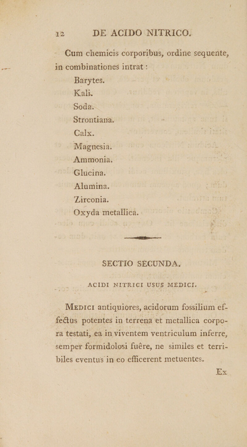I DE ACIDO NXTRICO. in Cum chemicis corporibus, ordine sequente, combinationes intrat: Barytes. Kali. Soda. Strontiana. Calx. Magnesia. Ammonia. Glucina. Alumina. Zirconia. Oxyda metallica. SECTIO SECUNDA. ACIDI NITRICI USUS MEDICI. ,&lt;r ■ ' * ; • y • - . - * .. Medici antiquiores, acidorum fossilium ef- fedlus potentes in terrena et metallica corpo¬ ra testati, ea in viventem ventriculum inferre, semper formidolosi fuere, ne similes et terri¬ biles eventus in eo efficerent metuentes. Ex