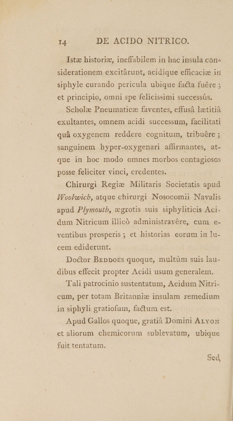 Istas historias, ineffabilem in hac insula cOn~ siderationem excitarunt, acidique efficaciae in siphyle curando pericula ubique fada fuere ; et principio, omni spe felicissimi successus. Scholae Pneumaticae faventes, effusa laetitia exultantes, omnem acidi successum, facilitati qua oxygenem reddere cognitum, tribuere ; sanguinem hyper-oxygenari affirmantes, at¬ que in hoc modo omnes morbos contagiosos posse feliciter vinci, credentes. Chirurgi Regiae Militaris Societatis apud Woolwich, atque chirurgi Nosocomii Navalis apud Plymouth, aegrotis suis siphyliticis Aci¬ dum Nitricum illico administravere, cum e- ventibus prosperis; et historias eorum in lu¬ cem ediderunt. Dodor Beddoes quoque, multum suis lau¬ dibus effecit propter Acidi usum generalem. Tali patrocinio sustentatum, Acidum Nitri¬ cum, per totam Britanniae insulam remedium in siphyli gratiofum, fadum est. Apud Gallos quoque, gratia Domini Alyon et aliorum chemicorum sublevatum, ubique fuit tentatum.