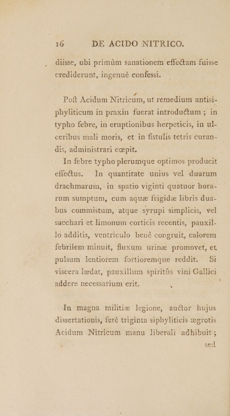 cliisse, ubi primum sanationem effedlam fuisse crediderunt, ingenue confessi. / Poli Acidum Nitricum, ut remedium antisi- phyliticum in praxin fuerat introdudlum ; in typho febre, in eruptionibus herpeticis, in ul¬ ceribus mali moris, et in fistulis tetris curan¬ dis, administrari coepit. In febre typho plerumque optimos producit effedlus. In quantitate unius vel duarum drachmarum, in spatio viginti quatuor hora¬ rum sumptum, cum aqu^ frigidae libris dua¬ bus commistum, atque syrupi simplicis, vel sacchari et limonum corticis recentis, pauxil¬ lo additis, ventriculo bene congruit, calorem febrilem minuit, fluxum urinae promovet, et pulsum lentiorem fortioremque reddit. Si viscera laedat, pauxillum spiritus vini Gallici addere necessarium erit. In magna militiae legione, audior hujus dissertationis, fere triginta siphyliticis aegrotis Acidum Nitricum manu liberali adhibuit ; sed
