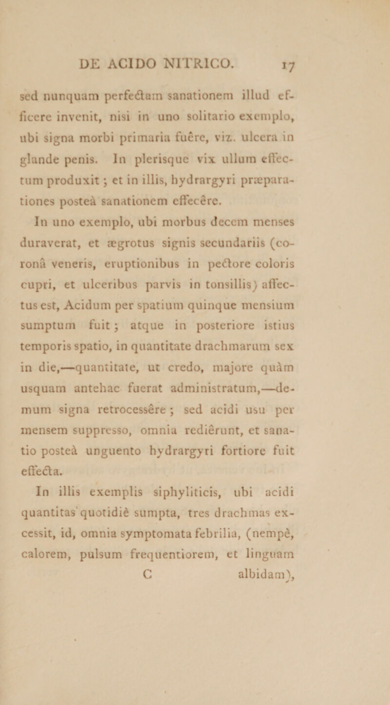 *7 sed nunquam perfedain sanationem illud ef¬ ficere invenit, nisi in uno solitario exemplo, ubi signa morbi primaria fuere, viz. ulcera in glande penis. In plerisquc vix ullum elfec- tum produxit; et in illis, hydrargyri praepara¬ tiones postea sanationem effecere. In uno exemplo, ubi morbus decem menses duraverat, et rcgrotus signis secundariis (co¬ rona veneris, eruptionibus in pettore coloris cupri, et ulceribus parvis in tonsillis) affec¬ tus est, Acidum per spatium quinque mensium sumptum fuit \ atque in posteriore istius temporis spatio, in quantitate drachmarum sex in die,—quantitate, ut credo, majore qirAm usquam antehac fuerat administratum,—de¬ mum signa retrocessere ; sed acidi usu per inensem suppresso, omnia redierunt, et sana¬ tio posted unguento hydrargyri fortiore fuit effe&a. In illis exemplis siphyliticis, ubi acidi quantitas'quotidie sumpta, tres drachmas ex- cessit, id, omnia symptomata febrilia, (nempd, calorem, pulsum frequentiorem, et linguam C albidam), y 7