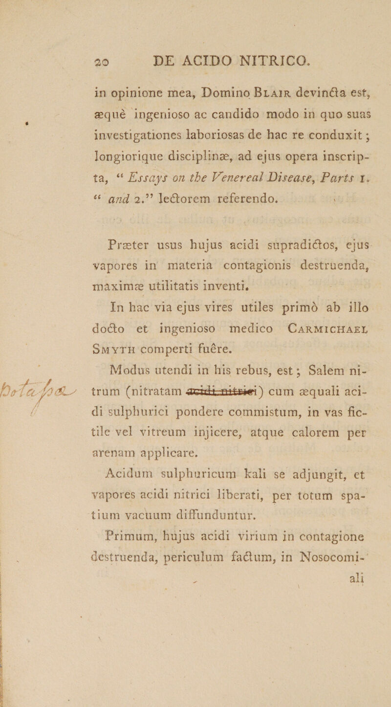 in opinione mea, Domino Blair devinda est, aeque ingenioso ac candido modo in quo suas investigationes laboriosas de hac re conduxit; longiorique disciplinae, ad ejus opera inscrip¬ ta, “ Essays on the Venerea! Disease, Parts i„ “ and 2.” Jedorem referendo. Pr^ter usus hujus acidi supradidos, ejus vapores in materia contagionis destruenda^ maximae utilitatis inventi. In hac via ejus vires utiles primo ab illo dodo et ingenioso medico Carmichael Smyth comperti fuere. Modus utendi in his rebus, est; Salem ni¬ trum (nitratam 4Jdafc33±to«i) cum aequali aci¬ di sulphurici pondere commistum, in vas fic¬ tile vel vitreum injicere, atque calorem per arenam applicare. Acidum sulphuricum kali se adjungit, et vapores acidi nitrici liberati, per totum spa¬ tium vacuum diffunduntur. Primurn, hujus acidi virium in contagione destruenda, periculum fadum, in Nosocomi- ali
