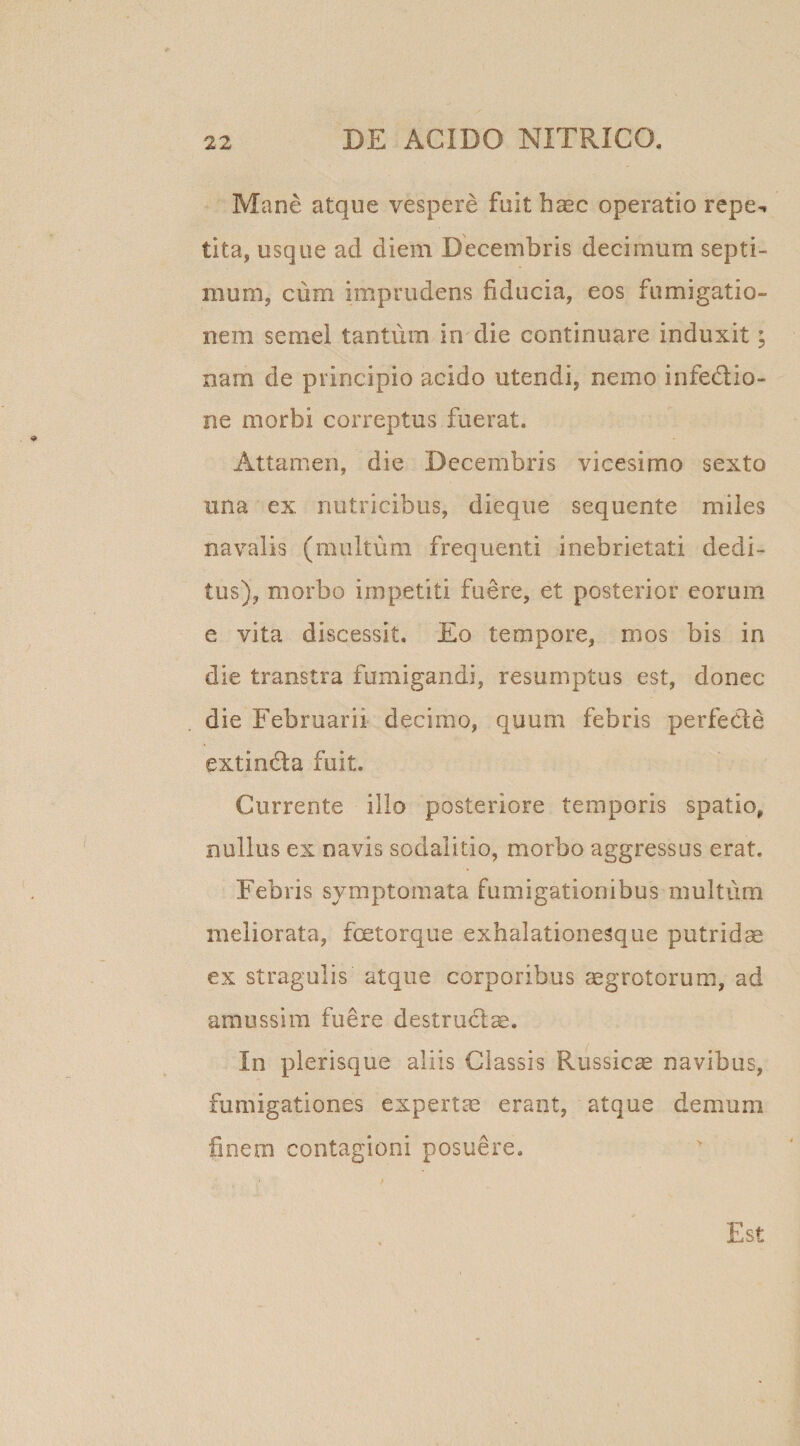 Mane atque vespere fuit haec operatio repe*, tita, usque ad diem Decembris decimum septi- mum, cum imprudens fiducia, eos fumigatio¬ nem semel tantum in die continuare induxit; nam de principio acido utendi, nemo infectio¬ ne morbi correptus fuerat. Attamen, die Decembris vicesimo sexto una ex nutricibus, dieque sequente miles navalis (multum frequenti inebrietati dedi¬ tus), morbo impetiti fuere, et posterior eorum e vita discessit. Eo tempore, mos bis in die transtra fumigandi, resumptus est, donec die Februarii decimo, quum febris perfeCte extin&amp;a fuit. Currente illo posteriore temporis spatio, nullus ex navis sodalitio, morbo aggressus erat. Febris symptomata fumigationibus multum meliorata, fcetorque exhalationesque putridae ex stragulis atque corporibus aegrotorum, ad amussim fuere destructae. In plerisque aliis Classis Russicae navibus, fumigationes expertae erant, atque demum fmem contagioni posuere. Est