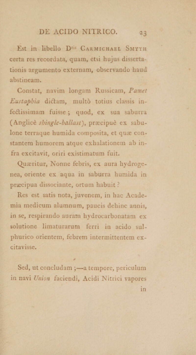 Est in libello Drii Carmichael Smyth certa res recordata, quam, etsi hujus disserta¬ tionis argumento externam, observando haud abstineam. Constat, navim longam Russicam, Pamet Eustapbia dictam, multo totius classis in¬ festissimam fuisse ; quod, ex sua saburra (Anglice sbingle-ballast), praecipue ex sabu¬ lone terraque humida composita, et qux con¬ stantem humorem atque exhalationem ab in¬ fra excitavit, oriri existimatum fuit. Quaeritur, Nonne febris, ex aura hydroge- nea, oriente ex aqua in saburra humida in praecipua dissociante, ortum habuit ? Res est satis nota, juvenem, in hac Acade¬ mia medicum alumnum, paucis dehinc annis, in se, respirando auram hydrocarbonatam ex solutione limaturarum ferri in acido sul- phurico orientem, febrem intermittentem ex¬ citavisse. 0 Sed, ut concludam ;—a tempore, periculum in navi Union faciendi, Acidi Nitrici vapores in