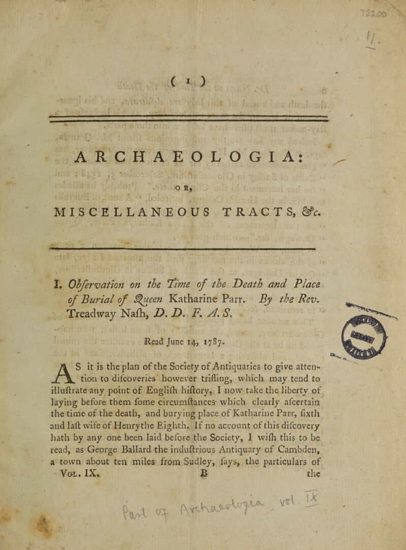 ( * ) —■1 ■■.■I II—— ARCHAEOLOGIA: O R. MISCELLANEOUS TRACTS, &amp;c. I. Observation on the Sime of the Death and Place of Burial of ^ueen Katharine Parr. By the Rev. Treadway Na£h3 D. D. F. A. S. Read June 14, 1787. AS it is the plan of the Society of Antiquaries to give atten¬ tion to dilcoveries however trifling, which may tend to illuftrate any point of Englifh hiflory, 1 now take the liberty of laying before them fome circumftances- which clearly afcertain the time of the death, and burying place of Katharine Parr, fixtli and laft wife of Henry the Eighth. If no account of this difcovery hath by any one been laid before the Society, 1 with this to be read, as George Ballard the induftrious Antiquary of Cambden, a town about tea miles from Sudiey, fays, the particulars of Vol. IX* B the . «• iu%^ vri t