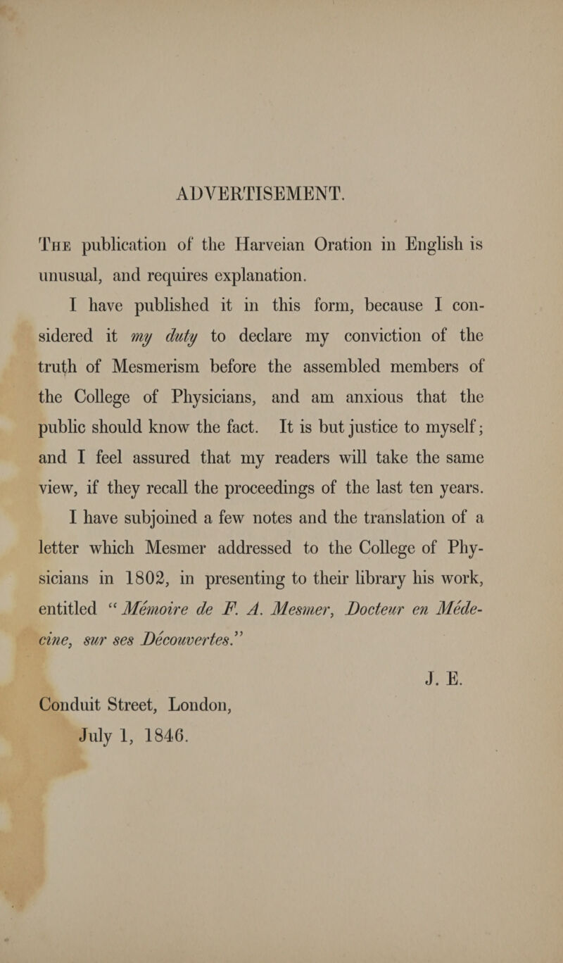 ADVERTISEMENT. The publication of the Harveian Oration in English is unusual, and requires explanation. I have published it in this form, because I con¬ sidered it my duty to declare my conviction of the truth of Mesmerism before the assembled members of the College of Physicians, and am anxious that the public should know the fact. It is but justice to myself; and I feel assured that my readers will take the same view, if they recall the proceedings of the last ten years. I have subjoined a few notes and the translation of a letter which Mesmer addressed to the College of Phy¬ sicians in 1802, in presenting to their library his work, entitled “ Memoire de F. A. Mesmer, Docteur en Mede- cine, sur ses DecouvertesF Conduit Street, London, July 1, 1846. J. E.