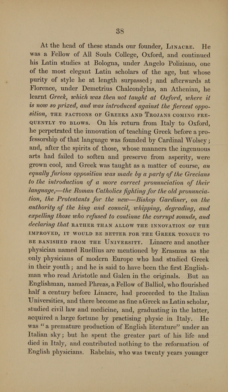 At the head of these stands our founder, Linacre. He was a Fellow of All Souls College, Oxford, and continued his Latin studies at Bologna, under Angelo Poliziano, one of the most elegant Latin scholars of the age, but whose purity of style he at length surpassed; and afterwards at Florence, under Demetrius Chalcondylas, an Athenian, he learnt Greek, which was then not taught at Oxford, where it is now so prized, and was introduced against the fiercest oppo¬ sition, THE FACTIONS OF GREEKS AND TROJANS COMING FRE¬ QUENTLY to blows. On his return from Italy to Oxford, he perpetrated the innovation of teaching Greek before a pro¬ fessorship of that language was founded by Cardinal Wolsey; and, after the spirits of those, whose manners the ingenuous arts had failed to soften and preserve from asperity, were grown cool, and Greek was taught as a matter of course, an equally furious opposition was made by a party of the Grecians to the introduction of a more correct pronunciation of their language,—the Roman Catholics fighting for the old pronuncia¬ tion, the Protestants for the new—Bishop Gardiner, on the authority of the king and council, whipping, degrading, and expelling those who refused to continue the corrupt sounds, and declaring that rather than allow the innovation of the Improved, it would be better for the Greek tongue to be banished from the University. Linacre and another physician named Buellius are mentioned by Erasmus as the only physicians of modern Europe who had studied Greek in their youth; and he is said to have been the first English¬ man who read Aristotle and Galen in the originals. But an Englishman, named Phreas, a Fellow of Balliol, who flourished half a century before Linacre, had proceeded to the Italian Universities, and there become as fine a Greek as Latin scholar, studied civil law and medicine, and, graduating in the latter, acquired a large fortune by practising physic in Italy. He was <e a premature production of English literature” under an Italian sky; but he spent the greater part of his life and died in Italy, and contributed nothing to the reformation of English physicians. Babelais, who was twenty years younger