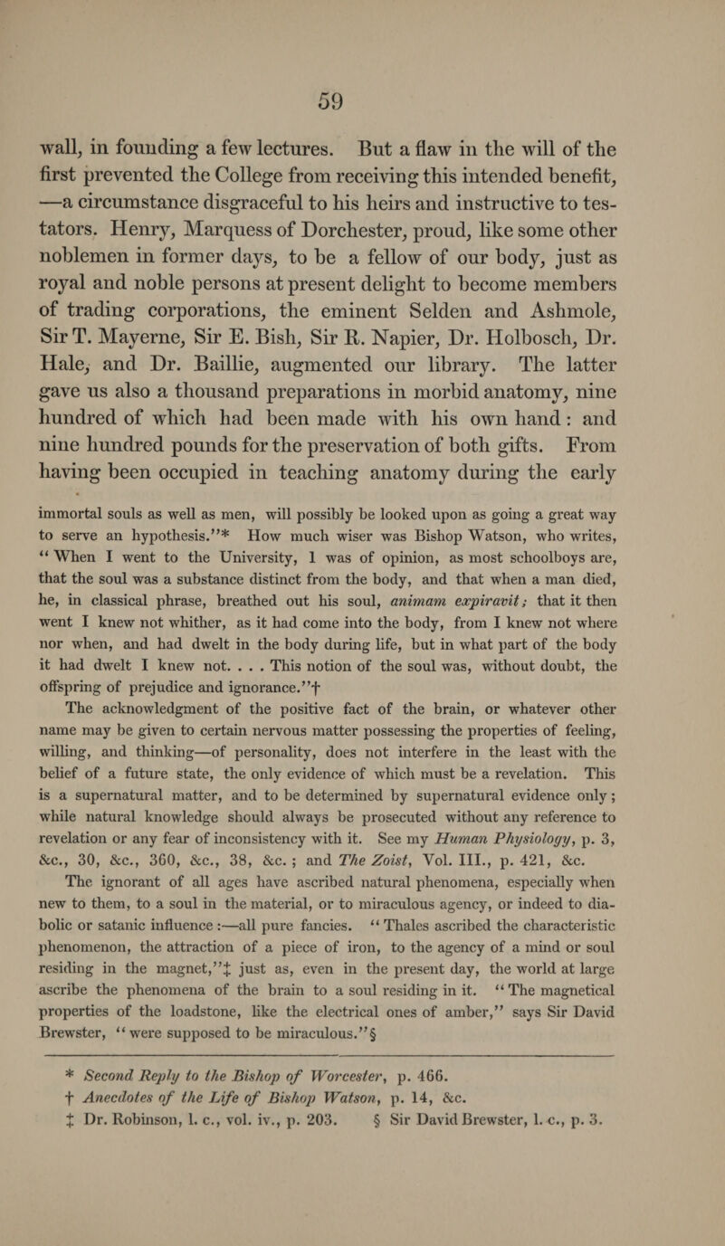 wall, in founding a few lectures. But a flaw in the will of the first prevented the College from receiving this intended benefit, —a circumstance disgraceful to his heirs and instructive to tes¬ tators. Henry, Marquess of Dorchester, proud, like some other noblemen in former days, to he a fellow of our body, just as royal and noble persons at present delight to become members of trading corporations, the eminent Selden and Ashmole, Sir T. Mayerne, Sir E. Bish, Sir R. Napier, Dr. Holbosch, Dr. Hale, and Dr. Baillie, augmented our library. The latter gave us also a thousand preparations in morbid anatomy, nine hundred of which had been made with his own hand : and nine hundred pounds for the preservation of both gifts. From having been occupied in teaching anatomy during the early immortal souls as well as men, will possibly be looked upon as going a great way to serve an hypothesis.”* How much wiser was Bishop Watson, who writes, “ When I went to the University, 1 was of opinion, as most schoolboys are, that the soul was a substance distinct from the body, and that when a man died, he, in classical phrase, breathed out his soul, animam expiravit; that it then went I knew not whither, as it had come into the body, from I knew not where nor when, and had dwelt in the body during life, but in what part of the body it had dwelt I knew not. . . . This notion of the soul was, without doubt, the offspring of prejudice and ignorance.”f The acknowledgment of the positive fact of the brain, or whatever other name may be given to certain nervous matter possessing the properties of feeling, willing, and thinking—of personality, does not interfere in the least with the belief of a future state, the only evidence of which must be a revelation. This is a supernatural matter, and to be determined by supernatural evidence only; while natural knowledge should always be prosecuted without any reference to revelation or any fear of inconsistency with it. See my Human Physiology, p. 3, &c., 30, &c., 360, &c., 38, &c. ; and The Zoist, Vol. III., p. 421, &c. The ignorant of all ages have ascribed natural phenomena, especially when new to them, to a soul in the material, or to miraculous agency, or indeed to dia¬ bolic or satanic influence :—all pure fancies. “ Thales ascribed the characteristic phenomenon, the attraction of a piece of iron, to the agency of a mind or soul residing in the magnet,just as, even in the present day, the world at large ascribe the phenomena of the brain to a soul residing in it. “ The magnetical properties of the loadstone, like the electrical ones of amber,” says Sir David Brewster, “ were supposed to be miraculous.”§ * Second Reply to the Bishop of Worcester, p. 466. f Anecdotes of the Life of Bishop Watson, p. 14, &c. + Dr. Robinson, 1. c., vol. iv., p. 203. § Sir David Brewster, l.-c., p. 3.