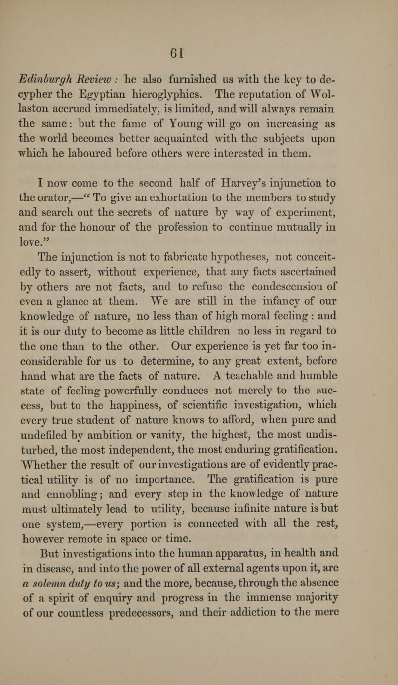 G1 Edinburgh Review : lie also furnished us with the key to de¬ cypher the Egyptian hieroglyphics. The reputation of Wol¬ laston accrued immediately, is limited, and will always remain the same: but the fame of Young will go on increasing as the world becomes better acquainted with the subjects upon which he laboured before others were interested in them. I now come to the second half of Harvey’s injunction to the orator,—“ To give an exhortation to the members to study and search out the secrets of nature by way of experiment, and for the honour of the profession to continue mutually in love.” The injunction is not to fabricate hypotheses, not conceit¬ edly to assert, without experience, that any facts ascertained by others are not facts, and to refuse the condescension of even a glance at them. We are still in the infancy of our knowledge of nature, no less than of high moral feeling : and it is our duty to become as little children no less in regard to the one than to the other. Our experience is yet far too in¬ considerable for us to determine, to any great extent, before hand what are the facts of nature. A teachable and humble state of feeling powerfully conduces not merely to the suc¬ cess, but to the happiness, of scientific investigation, which every true student of nature knows to afford, when pure and undefiled by ambition or vanity, the highest, the most undis¬ turbed, the most independent, the most enduring gratification. Whether the result of our investigations are of evidently prac¬ tical utility is of no importance. The gratification is pure and ennobling; and every step in the knowledge of nature must ultimately lead to utility, because infinite nature is but one system,—every portion is connected with all the rest, however remote in space or time. But investigations into the human apparatus, in health and in disease, and into the power of all external agents upon it, are a solemn duty to us; and the more, because, through the absence of a spirit of enquiry and progress in the immense majority of our countless predecessors, and their addiction to the mere