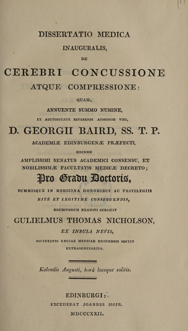 DISSERTATIO MEDICA INAUGURABIS, DE CEREBRI CONCUSSIONE ATQUE COMPRESSIONE: QUAM, ANNUENTE SUMMO NUMINE, EX AUCTORITATE REVERENDI ADMODUM VIRI, D. GEORGII BAIRD, SS. T. P. ACADEMI2E EDINBURGENA: PRiEFECTI, NECNON AMPLISSIMI SENATUS ACADEMICI CONSENSU, ET NOBILISSIMiE FACULTATIS MEDICJE DECRETO; $ro ^ratiu Coctoris, SUMMISQUE IN MEDICINA HONORIBUS AC PRIVILEGIIS RITE ET LEGITIME CONSEQUENDIS, ERUDITORUM EXAMINI SUBJICIT GULIELMUS THOMAS NICHOLSON, ♦ EX INSULA NE VIS, SOCIETATIS REGIAE MEDICAE EDlNENSIS SOCIUS EXTRAORDINA RIUS. Kalendis Augusti, hora locoque solitis. EDINBURGI: EXCUDEBAT JOANNES MOIR. MDCCCXXII