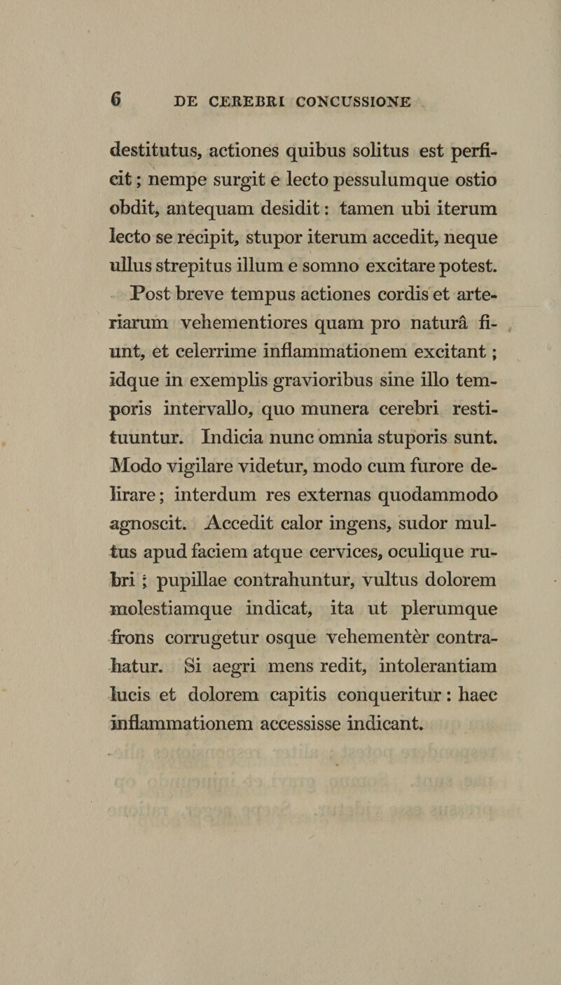 destitutus, actiones quibus solitus est perfi¬ cit ; nempe surgit e lecto pessulumque ostio obdit, antequam desidit: tamen ubi iterum lecto se recipit, stupor iterum accedit, neque ullus strepitus illum e somno excitare potest. Post breve tempus actiones cordis et arte¬ riarum vehementiores quam pro natura fi¬ unt, et celerrime inflammationem excitant; idque in exemplis gravioribus sine illo tem¬ poris intervallo, quo munera cerebri resti¬ tuuntur. Indicia nunc omnia stuporis sunt. Modo vigilare videtur, modo cum furore de¬ lirare ; interdum res externas quodammodo agnoscit. Accedit calor ingens, sudor mul¬ tus apud faciem atque cervices, oculique ru¬ bri ; pupillae contrahuntur, vultus dolorem molestiam que indicat, ita ut plerumque frons corrugetur osque vehementer contra¬ hatur. Si aegri mens redit, intolerantiam lucis et dolorem capitis conqueritur: haec inflammationem accessisse indicant.