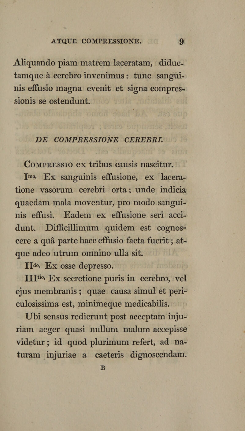 Aliquando piam matrem laceratam, diduc- tamque a cerebro invenimus: tunc sangui¬ nis effusio magna evenit et signa compres¬ sionis se ostendunt. DE COMPRESSIONE CEREBRI. Compressio ex tribus causis nascitur. Imo, Ex sanguinis effusione, ex lacera¬ tione vasorum cerebri orta; unde indicia quaedam mala moventur, pro modo sangui¬ nis effusi. Eadem ex effusione seri acci¬ dunt. Difficillimum quidem est cognos¬ cere a qua parte haec effusio facta fuerit; at¬ que adeo utrum omnino ulla sit. IIdo&gt; Ex osse depresso. Ultio, Ex secretione puris in cerebro, vel ejus membranis ; quae causa simul et peri¬ culosissima est, minimeque medicabilis. Ubi sensus redierunt post acceptam inju¬ riam aeger quasi nullum malum accepisse videtur; id quod plurimum refert, ad na¬ turam injuriae a caeteris dignoscendam. B