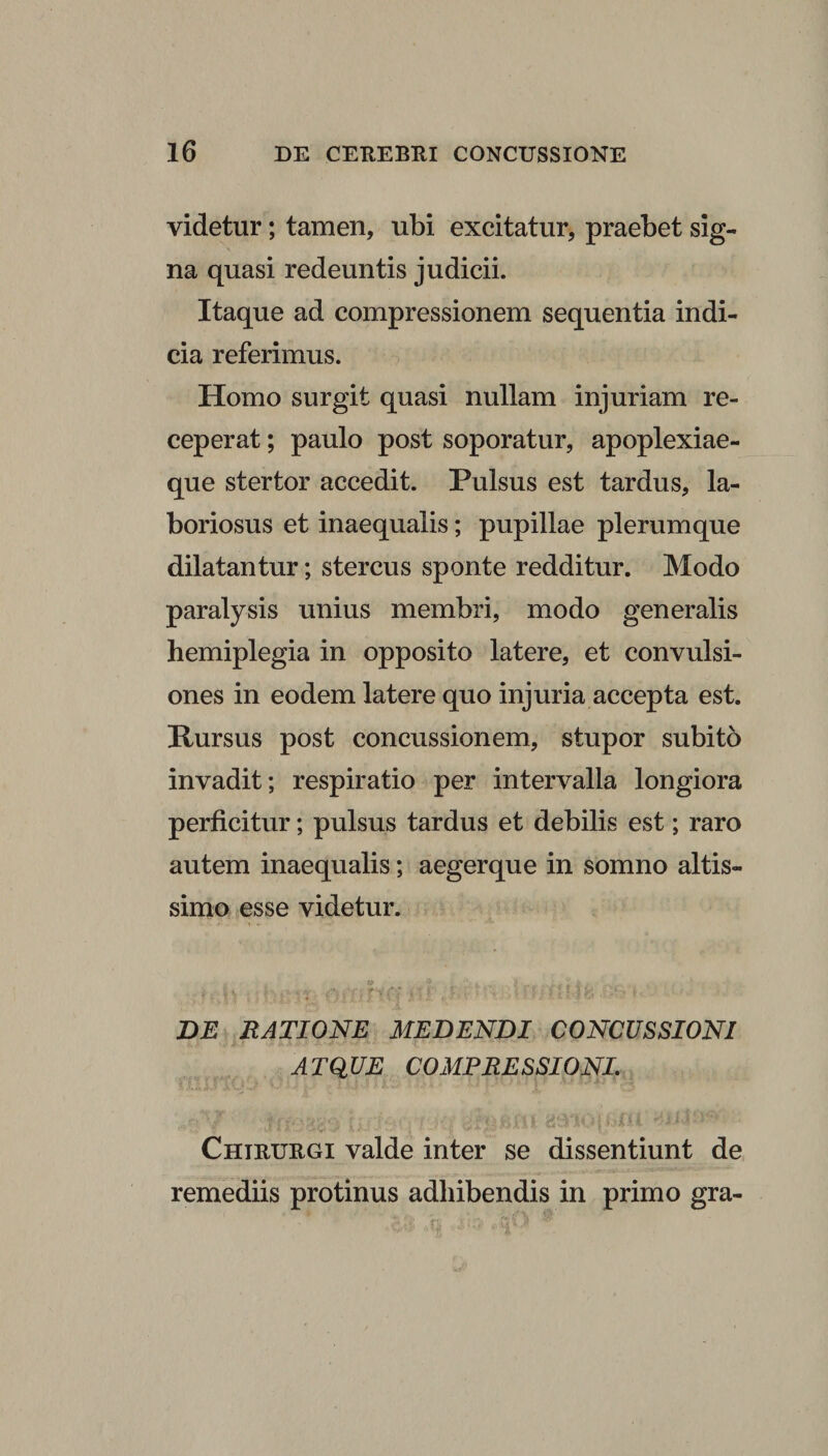 videtur; tamen, ubi excitatur, praebet sig¬ na quasi redeuntis judicii. Itaque ad compressionem sequentia indi¬ cia referimus. Homo surgit quasi nullam injuriam re¬ ceperat ; paulo post soporatur, apoplexiae¬ que stertor accedit. Pulsus est tardus, la¬ boriosus et inaequalis; pupillae plerumque dilatantur; stercus sponte redditur. Modo paralysis unius membri, modo generalis hemiplegia in opposito latere, et convulsi¬ ones in eodem latere quo injuria accepta est. Pursus post concussionem, stupor subito invadit; respiratio per intervalla longiora perficitur; pulsus tardus et debilis est; raro autem inaequalis; aegerque in somno altis- simo esse videtur. . 0 5, ' , - i 4‘ - • DE RATIONE MEDENDI CONCUSSIONI ATQUE COMPRESSIONI. Chieuegi valde inter se dissentiunt de remediis protinus adhibendis in primo gra-