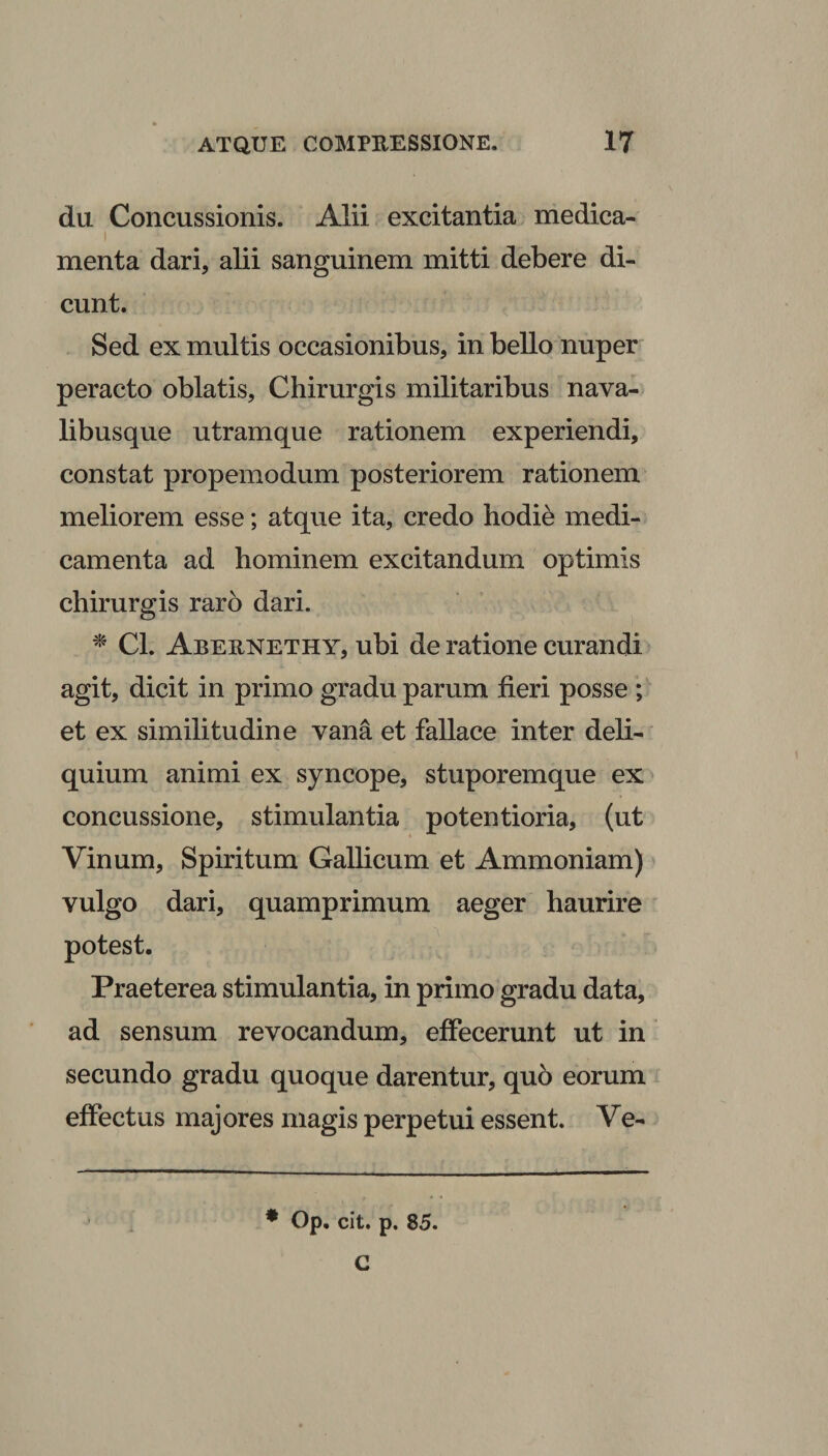 du Concussionis. Alii excitantia medica- i menta dari, alii sanguinem mitti debere di¬ cunt. Sed ex multis occasionibus, in bello nuper peracto oblatis, Chirurgis militaribus nava¬ libusque utramque rationem experiendi, constat propemodum posteriorem rationem meliorem esse; atque ita, credo hodie medi¬ camenta ad hominem excitandum optimis chirurgis raro dari. * Cl. Abernethy, ubi de ratione curandi agit, dicit in primo gradu parum fieri posse ; et ex similitudine vana et fallace inter deli¬ quium animi ex syncope, stuporemque ex concussione, stimulantia potentioria, (ut Vinum, Spiritum Gallicum et Ammoniam) vulgo dari, quamprimum aeger haurire potest. Praeterea stimulantia, in primo gradu data, ad sensum revocandum, effecerunt ut in secundo gradu quoque darentur, quo eorum effectus majores magis perpetui essent. Ve-