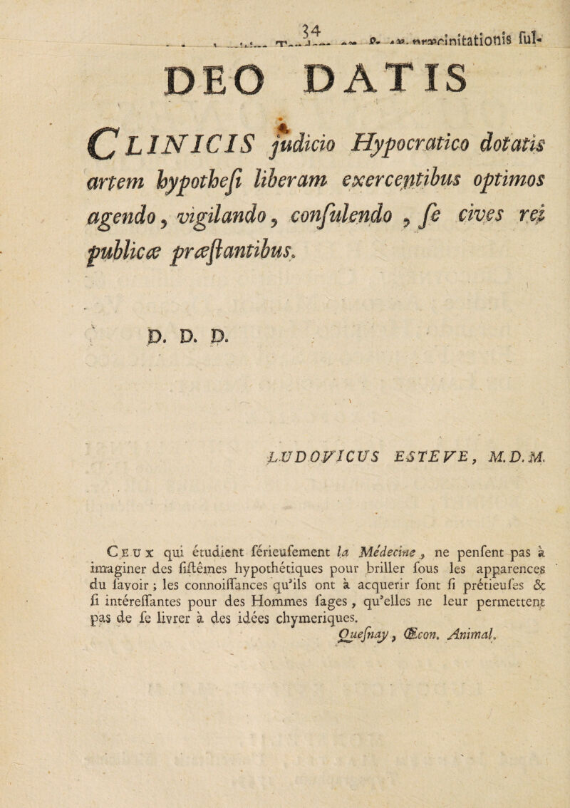 Clinicis fudi cio Hypocratico dotatis artem hypothefi liberam exercentibus optimos agendo, vigilando 9 confidendo , fi cives rei publicte prreflantibus* ' \ D. D. D. ; x > r L VD OP ICUS ESTE p E , M.D.M, \ ■ I ■ Ciivx qui etudient ferieufement la Medecine * ne penfent pas k imaginer des fiitemes hypothetiques pour briller fous les apparences du fayoir ; les connoiffances qufils ont a acquerir font fi pretieufes & fi intereffantes pour des Homines 1'ages, qu3ellcs ne leur permettent pas de fe livrer a des idees chymeriques. Quefnay 9 (Econ. Animal,