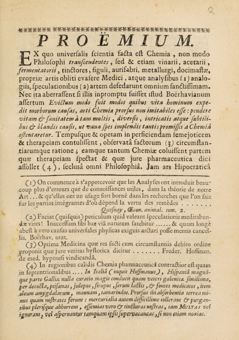 ******* ********************************** PRO E M IU M. EX quo univerfaiis fcientia facta eft Chemia , non modo Philofophi tranfcendentes, fed & etiam vinarii, acetarii, fermentat orii, tindores, figuli, aurifabri, metallurgi, docimaftae, proprias artis obliti evafere Medici , atque analyfibus (i) analo¬ giis, fpeculationibus (2) artem defedarunt omnium fandtiflimam* Nec itaaberraffent fi illis inpromptu fuifiet iftud Boerhavianum aflertum KviElum modo fuit modos quibus vita hominum expe¬ dit morborum cmfks, arti Chemia pror/us non imitabiles ejfe: pendere vitam & fmi tat em a tam multis , diverfs , intricatis atque jubt ili¬ bus & blandis caufis, ut vana fpes implendis tantis promiJJis d Chemia ojientaretur. Tempufque& operam in perficiendam femejoticem therapeiam contuliflent, obfervata fadorum {$) circumftan- tiarumque ratione 3 eamque tantum Chemiae coluiflent partem quae therapeiam fpedat dt quae jure pharmaceutica dici affollet (4), ieclusa omni Philofophia. Jam ars Hipocratica (1) On commence a s’appercevoir que les Analyfes ont introduit beau~ „coup plus d^erreurs que de eonnoiffances utiles, dans la theorie de notre Art... & qtfelles ont un ufage fort borne dans les recherches que Pon fait fur ies partiesintegrantes dhfidepend la vertu des remedes.. Quefnay , (Econ. animal, tom. 2. Qz) Faciat (quifquis) periculum quid valeant fpeculationis meditabun- dx viresInacceffam fibi hac via naturam fatebitur ... ^.. <5c quam longe abeit a vero caulas univerfales phyficas exiguis ardari poflfe mentis cancel¬ lis. Boerhav. orat. O) Optima Medicina quse res fadi cum circumflandis debito ordine proponit quse jure veritas hy{lorica dicitur.Frederi Hoffman. de med. hypotefi vindicanda. (djf) In regionibus calidis Chemia pharmaceutica contradior eft quam in feptentrionalibus .... In Italia Cinquit Hoifmanus J, Hijpanid magna- que parte Gallia, nulla curatio magis conducit quam veteri galenica Jimillima, per decocla,pdfanas, julepos y firupos 9 ferum labiis fontes medicatos , item ,gleum amygdalarum, mannam, tamarindos. Prorfus ibi abjorbentia terrea mi¬ nus quam nofir at es ferunt: mercurialia autem difficillime tollerant & purgan¬ tibus plerifque abhorrent, ejjentias vero & tinBuras nofir as, tam Multa s vel ignoram 2 vel afpernantur tamquam ipjisfupervacanms Ji non edam noxias.