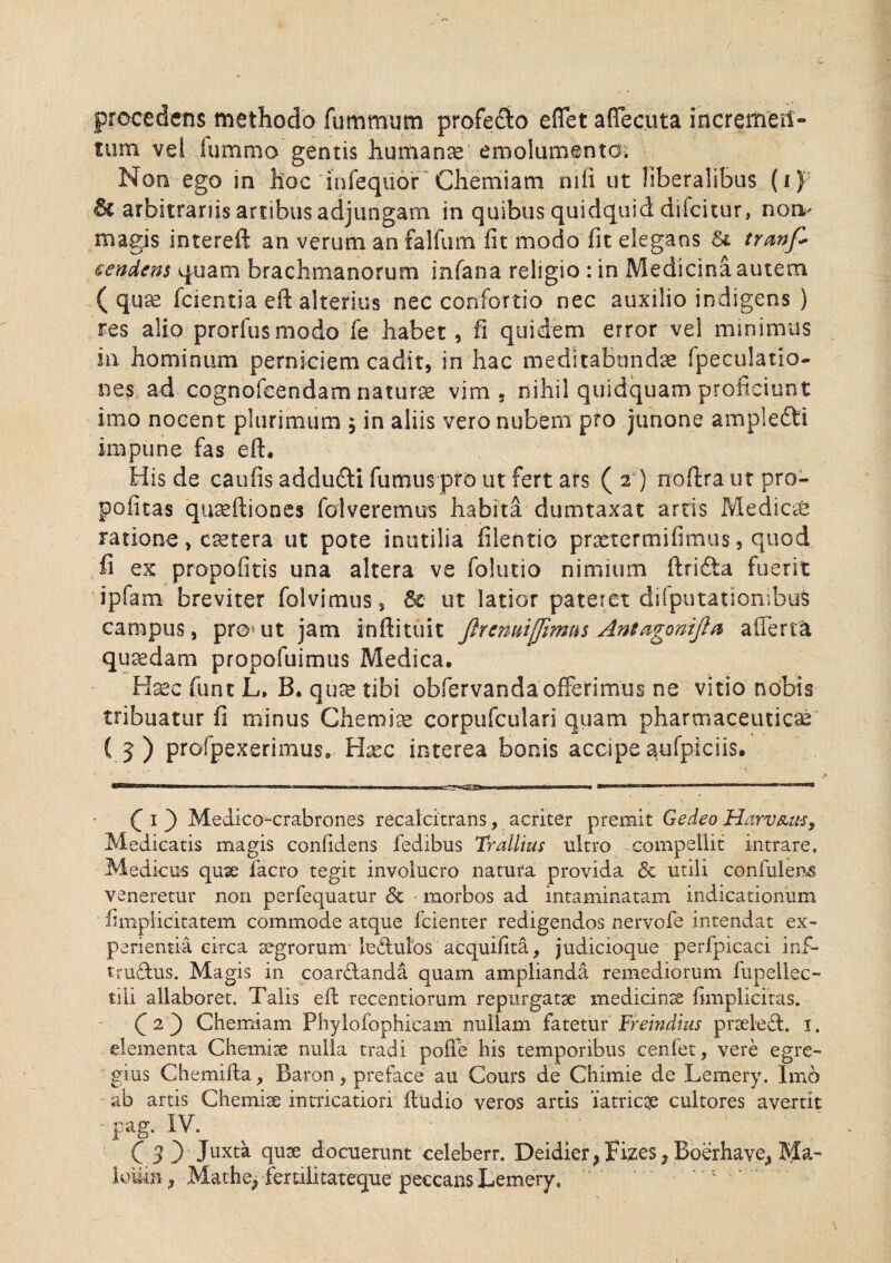 procedens methodo fummum profe&o eflet aflecuta incremeri- mm vei fummo gentis humanae emolumento. Non ego in hoc infequor Chemiam nili ut liberalibus (i) & arbitrariis artibus adjungam in quibus quidquid difcitur, non- magis intereft an verum an falfum fit modo fit elegans Si tranfi sendens quam brachmanorum infana religio : in Medicina autem ( quae fcientia efi alterius nec confortio nec auxilio indigens ) res alio prorfusmodo fe habet, fi quidem error vel minimus in hominum perniciem cadit, in hac meditabundae fpeculatio- nes ad cognofcendam natura vim, nihil quidquam proficiunt imo nocent plurimum ; in aliis vero nubem pro junone ampletti impune fas efi. His de caufisaddufti fumus pro ut fert ars (2) noftra ut pro- pofitas quaeftiones folveremus habita dumtaxat artis Medicas ratione, cetera ut pote inutilia filentio praetermifimus, quod fi ex propofitis una altera ve folutio nimium ftrida fuerit ipfam breviter folvimus , & ut latior pateret difputatiombus campus, pro ut jam inftituit Jlrcnutflimus Antagoniji*1 a (Terta quadam propofuimus Medica. Haec fune L» B. quae tibi obfervanda offerimus ne vitio nobis tribuatur fi minus Chemiae corpufculari quam pharmaceuticae ( 5 ) profpexerimus. Hxc interea bonis accipe aufpiciis. C 1 ) Medico-crabrones recalcitrans, acriter premit Gedeo HarvAus, Medicatis magis confidens fedibus Traliius nitro compellit intrare. Medicus quae facro tegit involucro natura provida & utili confidens veneretur non perfequatur 6t morbos ad intaminatam indicationum fimplicitatem commode atque fcienter redigendos nervofe intendat ex¬ perientia circa aegrorum ledulos acquifita, judicioque perfpicaci inf- trudus. Magis in coardanda quam amplianda remediorum fupeilec- tili allaboret. Talis efi recentiorum repurgatae medicinae fimplicitas. (2) Chemiam Phylofophicam nullam fatetur Freindius praeled. 1. elementa Chemiae nulla tradi pofle his temporibus cenfet, vere egre¬ gius Chemifla, Baron, preface au Cours de Chimie de Lemery. Imo ab artis Chemia) intricatiori fludio veros artis ‘iatricqe cultores avertit pag. IV. (3) Juxta quae docuerunt celeberr. Deidier^ Fizes ? Boerhave* 3S£a- lomn, Mathe, fertilitateque peccans Lemery, '