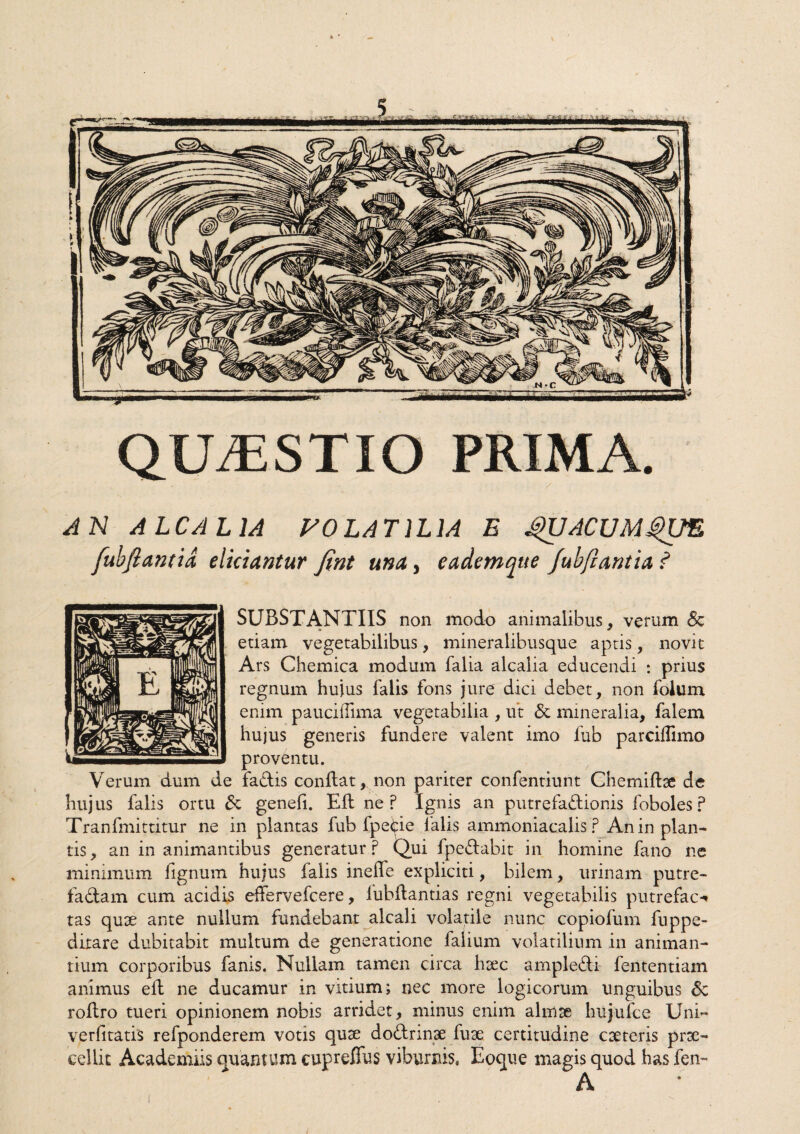 QU7ESTIO PRIMA. A N ALCAL1A VOLA TILIA E QUACUMQUE fubftantid eliciantur fint una, eademque fubfiantia ? SUBSTANTIIS non modo animalibus, verum Sz etiam vegetabilibus, mineralibusque aptis, novit Ars Chemica modum falia alcalia educendi : prius regnum hujus falis fons jure dici debet, non foium enim pauciffima vegetabilia , ut & mineralia, falem hujus generis fundere valent imo fub parciffimo proventu. Verum dum de fadis conflat, non pariter confentiunt Chemifbe de hujus falis ortu &i genefi. Eli ne P Ignis an putrefadionis foboles? Tranfmittitur ne in plantas fub fpede falis ammoniacalis ? An in plan¬ tis, an in animantibus generatur p Qui fpedabit in homine fano ne minimum fignum hujus falis ineffe expliciti, bilem, urinam putre- fadam cum acidis effervefcere, fubdantias regni vegetabilis putreface tas quae ante nullum fundebant alea!i volatile nunc copiofum fuppe- dirare dubitabit multum de generatione falium volatilium in animan¬ tium corporibus fanis. Nullam tamen circa haec ampledi lentendam animus eit ne ducamur in vitium; nec more logicorum unguibus Sc rodro tueri opinionem nobis arridet, minus enim almae hujufce Uni- verlitatis refponderem votis quae dodrinae fuse certitudine caeteris prae¬ cellit Academiis quantum cupreffus viburnis» Eoque magis quod has fen-