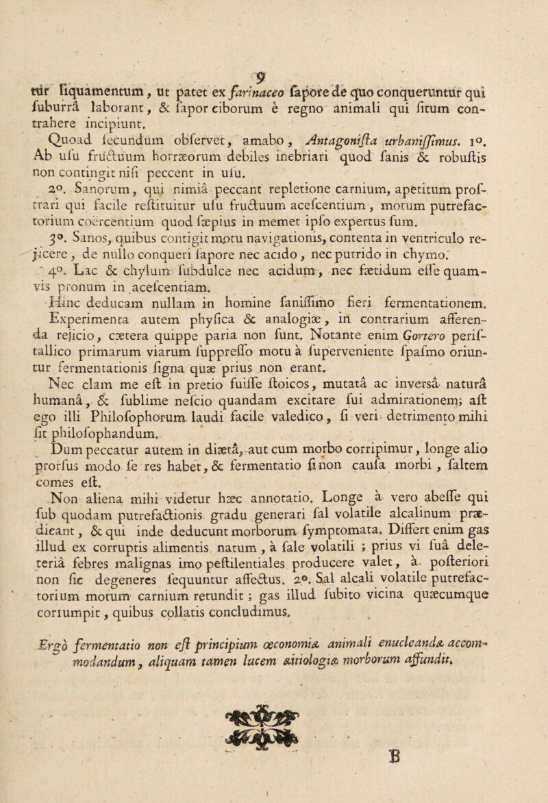 * w' ttir liquamentum, ut patet ex farinaceo fapore de quo conquerantur qui fuburra laborant, & lapor ciborum e regno animali qui fitum con¬ trahere incipiunt. Quoad iecundum obfervet, amabo, Antagonifla urbanijjtmus. i°. Ab uiu fructuum horreorum debiles inebriari quod fanis <5c robuftis non contingit niii peccent in uiu. 2°. Sanorum, qui nimia peccant repletione carnium, apetitum prof- rrari qui facile reftituitur uiu fru&uum acefcentium, motum putrefac- torium coercentium quod faepius in memet iplo expertus fum. 3°. Sanos, quibus contigit mptu navigationis, contenta in ventriculo re¬ jicere , de nullo conqueri lapore nec acido , nec putrido in chymo' 4°. Lac & chylum fubdulce nec acidum , nec faetidum effe quam¬ vis pronum in acefcentiam. Hinc deducam nullam in homine faniffimo fieri fermentationem. Experimenta autem phy fica & analogiae, in contrarium afferen¬ da rejicio, extera quippe paria non funt. Notante enim Gortero perif- tallico primarum viarum fupprelfo motu a fuperveniente fpafmo oriun¬ tur fermentationis figna quae prius non erant. Nec clam me efl in pretio fuiffe floicos, mutata ac inversa natura humana, & fublime nefeio quandam excitare fui admirationem; afb ego illi Philofophorum laudi facile valedico, fi veri detrimento mihi Iit philofophandum.. Dum peccatur autem in diaeta, aut cum morbo corripimur, longe alio prorfus modo fe res habet, & fermentatio fi non caufa morbi, faltem comes elt. Non aliena mihi videtur haec annotatio. Longe a vero abelfe qui fub quodam putrefadionis gradu generari fal volatile alcalinum prae¬ dicant , <$c qui inde deducunt morborum fymptomata. Differt enim gas illud ex corruptis alimentis natum , a fale volatili ; prius vi fua dele- teria febres malignas imo peflilentiales producere valet, a pofleriori non fic degeneres fequuntur affectus. 2®. Sal alcali volatile putrefac- torium motum carnium retundit; gas illud fubito vicina quaecumque conumpit, quibus collatis concludimus. Ergo fermentatio non efl principium oeconomia, animali enucleanda accom-* modandum, aliquam tamen lucem aitiologta morborum affundit,