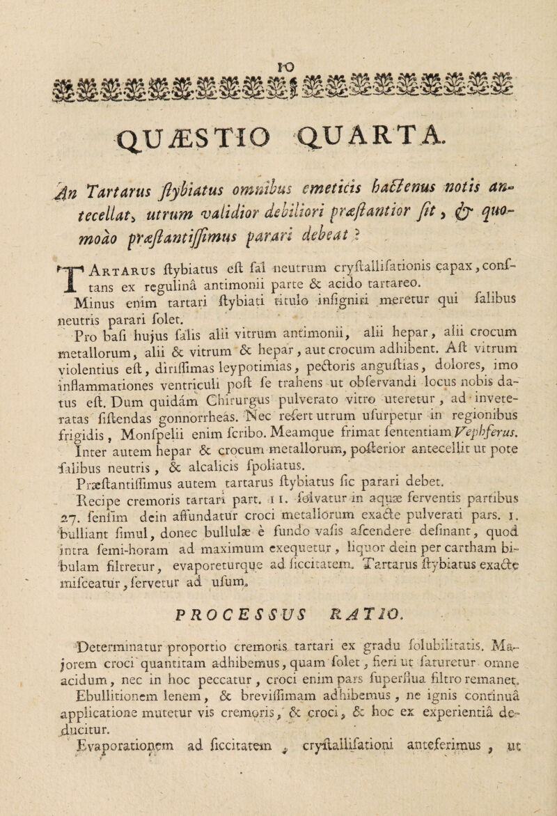 / QUA5STIO QUARTA. 4n Tartarus Jlybiatus omnibus emeticis haclenus notis an- tecellat> utrum validior debiliori prajiemtior Jit, Jy quor- modo wafiantijjimus parari debeat i H|-» Ar.tAb.us flybiatus eft fal neutrum cryflallifationis eapax, conf- A tans ex regulina antimonii parte & acido tarrareo. Minus enim tartari ftybiati titulo -infignid meretur qui falibus neutris parari folet. Pro bafi hujus falis alii vitrum antimonii, alii hepar , alii crocum metallorum, alii & vitrum <3c hepar, aut crocum adhibent. Afl vitrum violentius eft, dinffimas leypotimias, pedoris anguftias, dolores, imo inflammationes ventriculi poft fe trahens ut obfervandi locus nobis da¬ tus eft. Dum quidam Chirurgus pulverato vitro uteretur , ad invete¬ ratas fiftendas gonnorrheas. Nec refert utrum ufurpetur in regionibus frigidis, Monfpelii enim fcribo. Meamque frimat fententiam Vephferus. Inter autem hepar 6c crocum metallorum, poftenor antecellit ut pote ‘falibus neutris, & alcalicis Ipoliatus. Pr^ftantiffimus autem tartarus ftybiatus fic parari debet. Pvedpe cremoris tartari part. i i. fetvatur m aquae ferventis partibus 27. fenfim dein aflundatur croci metallorum exade pulverari pars. 1. bulliant fimul, donec bullula e fundo vafis afcendere delinant, quod intra femi-horam ad maximum cxequetur , liquor dein per cartham bi¬ bulam filtretur, evaporeturque ad liccitatem. Tartarus ftybiatus exade mifceatur, fervetur ad uium,0 • •• • ■ PROCESSUS RATIO. .. Determinatur proportio cremoris tartari ex gradu folubilitatis. Ma¬ jorem croci' quahtitam adhibemus, quam folet, fleri ut faturetur omne acidum, nec in hoc peccatur , croci enim pars fuperflua filtro remanet» Ebullitionem lenem, & breviffimam adhibemus, ne ignis continua applicatione mutetur vis cremoris, & croci, «5c hoc ex experientia de¬ ducitur. Evaporationem ad ficcitatem ^ cryftalUfationi anteferimus 9 ut