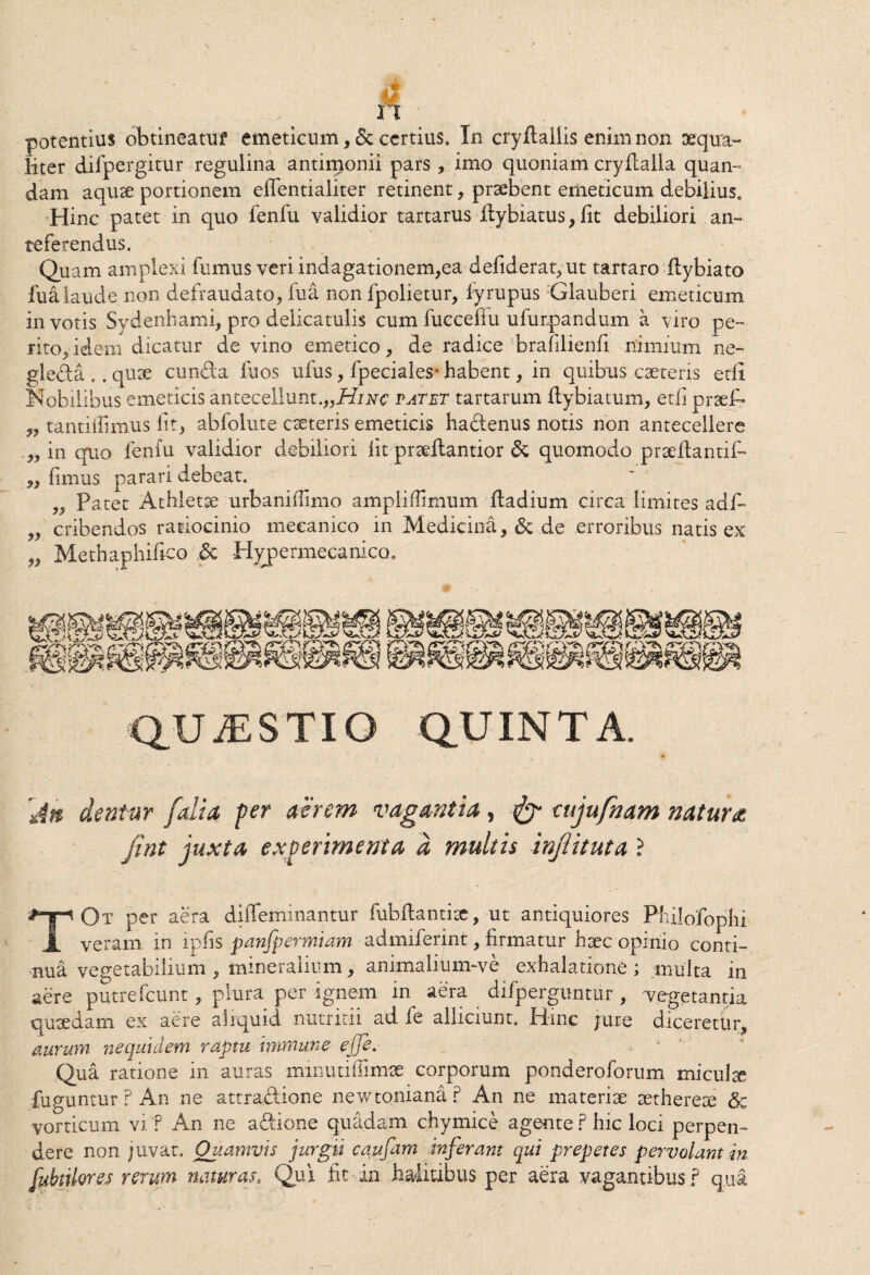 rt potentius obtineatuf emeticum, & certius. In cryfiallis enim non aequa¬ liter difpergitur regulina antimonii pars , imo quoniam cryilalla quan- dam aquae portionem eflentialiter retinent, praebent emeticum debilius. Hinc patet in quo fenfu validior tartarus ilybiatus, fit debiliori an¬ teferendus. Quam amplexi fumus veri indagationem,eadefideratyut tartaro flybiato fua laude non defraudato, fu a non fpolietur, iyrupus Glauberi emeticum in votis Sydenhami, pro delicatulis cum fuecefiu ufurpandum a viro pe¬ rito, i dem dicatur de vino emetico, de radice brafilienfi nimium ne- gleda .. quae eunda fuos ufus, fpeciales* habent, in quibus caeteris etii Nobilibus emeticis antecellunt.,,#/^ tatet tartarum ftybiatum, etfi praei- tantiflimus fit, abfolute eseteris emeticis hadenus notis non antecellere „ in quo fenfu validior debiliori fit praeflantior & quomodo p r ae itanti f- „ fimus parari debeat. „ Patet Athletse urbanifiimo ampliffimum ftadium circa limites adf- „ cribendos ratiocinio meeanico in Medicina, & de erroribus natis ex „ Methaphifico Hypemiecanico. QUAESTIO QUINTA. 'An dentur j,'alia fer aerem vagantia, cujufnam natura jint juxta experimenta d multis injlituta ? TOt per aera diffeminantur fubflantisc, ut antiquiores Philofophi veram in ipfis panfpermiam admiferint, firmatur hsec opinio conti¬ nua vegetabilium , mineralium, animalium-ve exhalatione ; multa in aere putrefeunt, plura per ignem in aera difperguntur, vegetantia qusedam ex aere aliquid nutritii ad fe alliciunt. Hinc jure diceretur, aurum nequtdem raptu immune ejje. Qua ratione in auras minutiiiimae corporum ponderoforum miculse fuguntur ? An ne attradione newtoniana ? An ne materiae aethereae & vorticum vi ? An ne adione quadam chymice agente ? hic loci perpen¬ dere non juvat. Quamvis jurgii cqufam inferant qui prepetes pervolantdn fibulor es rerum naturas. Qui fit in halitibus per aera vagantibus ? qua