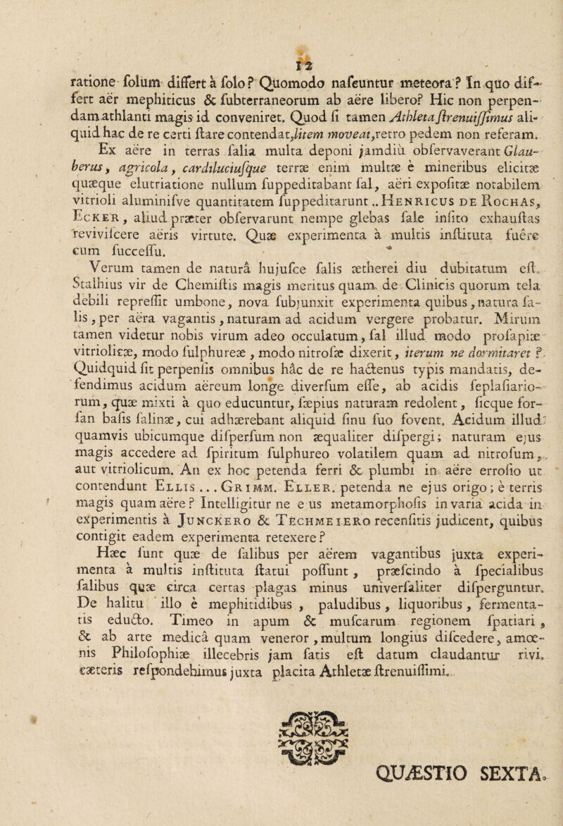 I It ratione folum differt h. folo? Quomodo nafeuntur meteora ? In quo dif¬ fert aer mephiticus & fubterraneorum ab aere libero? Hic non perpen¬ dam athlanti magis id conveniret. Quod fi tamen Athleta ftrenuifjimus ali¬ quid hac de re certi flare contendat,firem moveat,retro pedem non referam. Ex aere in terras falia multa deponi famdiu obfervaverant Glau- herus, agricola , cardiluciufque terrae enim multae e mineribus elicitae quaeque elutriatione nullum, fuppeditabant fal, aeri expofitae notabilem vitrioli aluminifve quantitatem fuppeditarunt.. Henricus de Rochas, Ecker, aliud praeter obfervarunt nempe glebas fale infito exhauflas reviviicere aeris virtute. Quae experimenta a multis inflituta fuere cum fucceffu. Verum tamen de natura hujufce falis setherei diu dubitatum e fi. Stalhius vir de Chemiftis magis meritus quam de Clinicis quorum tela debili reprefiit umbone, nova fubjunxit experimenta .quibus, natura fa¬ lis , per aera vagantis, naturam ad acidum vergere probatur. Miruin tamen videtur nobis virum adeo peculatum, fal illud modo profapise vitriolicae, modo fulphureae , modo nitrofie dixerit, iterum ne dormitaret f Quidquid fit perpenfis omnibus h&c de re haclenus typis mandatis, de¬ fendimus acidum aereum longe diverfum effe, ab acidis feplafiario- rum, quae mixti a quo educuntur, faepius naturam redolent, ficque for- fan bafis falinse, cui adhaerebant aliquid finu fuo fovent. Acidum illudi quamvis ubicumque difperfum non aequaliter difpergi; naturam ejus magis accedere ad fpiritum fulphureo volatilem, quam ad nitrofum aut yitriolicum. An ex hoc petenda ferri <3c plumbi in aere errofio ut contendunt Eleis ... Griim. Eller. petenda ne ejus origo; e terris magis quam aere? Intelligitur ne e iis metamo-rphofis in varia acida in experimentis a Junckero & Techmeierg recenfitis judicent, quibus contigit eadem experimenta retexere? Haec funt quae de falibus per aerem vagantibus juxta experi¬ menta a multis inflituta flatui poffunt, praefando a fpecialibus falibus quae circa certas plagas minus unive Taliter difperguntur. De halitu illo e mephitidibus , paludibus , liquoribus, fermenta- tis eduflo. Timeo in apum Sc mufcarum regionem fpatiari 9 Sc ab arte medica quam veneror , multum longius difcedere, amoe¬ nis Philofopniae illecebris jam fatis efl datum claudantur rivi, exteris refpondebimus j uxta placita Athletae flrenuifiimi QUESTIO SEXTA.