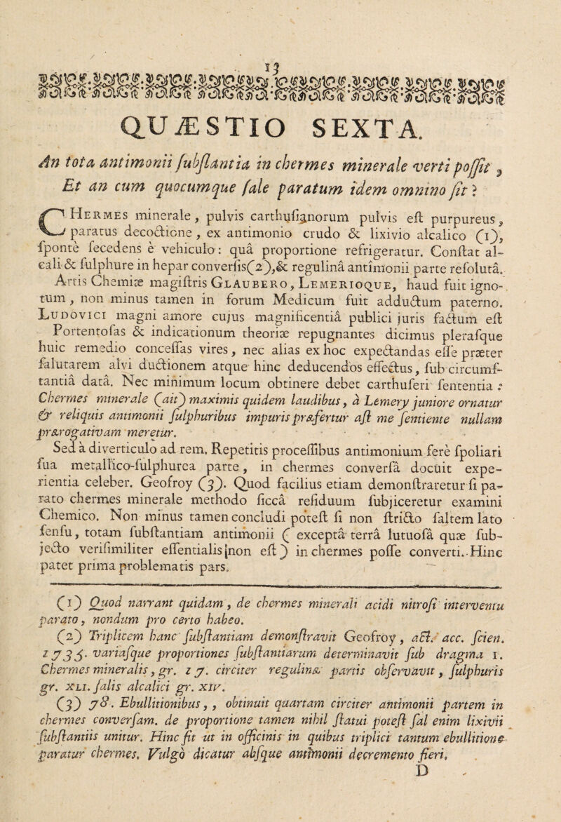 An t oi a ani i m orni fubjlam ia w chermes minerale verti poflit Et an cum (fuocumpue j'ale paratum idem omnino jit ? CHermes minerale, pulvis carthu%norum pulvis efl purpureus, paratus decodione , ex antimonio crudo & lixivio alcalico Q), fponte fece dens e vehiculo: qua proportione refrigeratur. Condat al- eali & kilphure in hepar converfis(2')>& regulina antimonii parte refoluta, Aitis Chemise magiftris GlAubero, Lemerioque, haud fuit igno¬ tum , non minus tamen in forum Medicum fuit addudum paterno. Ludovici magni amore cujus magnificentia publici juris fadurfi efl Portentofas & indicationum theoriae repugnantes dicimus plerafque huic remedio concedas vires, nec alias ex hoc expedandas efie praeter falutarem alvi dudionem atque hinc deducendos effedus, fub circumf- tantia data. Nec minimum locum obtinere debet carthuferi fententia Cnct mes minerale (faitf) maximis quidem laudibus, a Etmery juniore ornatur & reliquis antimonii fulphuribus impuris profertur ajl me fentiente nullam prorogativam meretur. Sed a diverticulo ad rem. Repetitis procefiibus antimonium fere fpoliari lua mecaiiico-fulphurea parte, in chermes converfa docuit expe¬ rientia celeber. Geofroy 03* Quod facilius etiam demonflraretur fi pa¬ rato chermes minerale methodo ficca refiduum fubjiceretur examini Chemico. Non minus tamen concludi potefl fi non flrido faltem lato fenfu, totam fubflantiam antimonii (f excepta terra lutuofa quoe fub- jedo verifimiliter efientialis[non efl) in chermes poffe converti.-Hinc patet prima problematis pars, , CO Quod narrant quidam, de chermes minerali acidi nitroji interventu parato, nondum pro certo habeo. 03 Triplicem hanc fubflantiam demonflravit Geofroy, aci. acc. flcien. variafque proportiones fubflantiarum determinavit fub dragma x . Chermes mineralis, gr. zy. circiter regulina partis okfervavit, fulphuris gr. XLi. falis alcalici gr. xiv. 03 7^' Ebullitionibus,, obtinuit quartam circiter antimonii partem in chermes converfam. de proportione tamen nihil flatui potefl fal enim lixivii fubflantiis unitur. Hinc fit ut in officinis in quibus triplici tantum ebullitione paratur chermes, Vulgo dicatur abjque antimonii decremento fieri» D