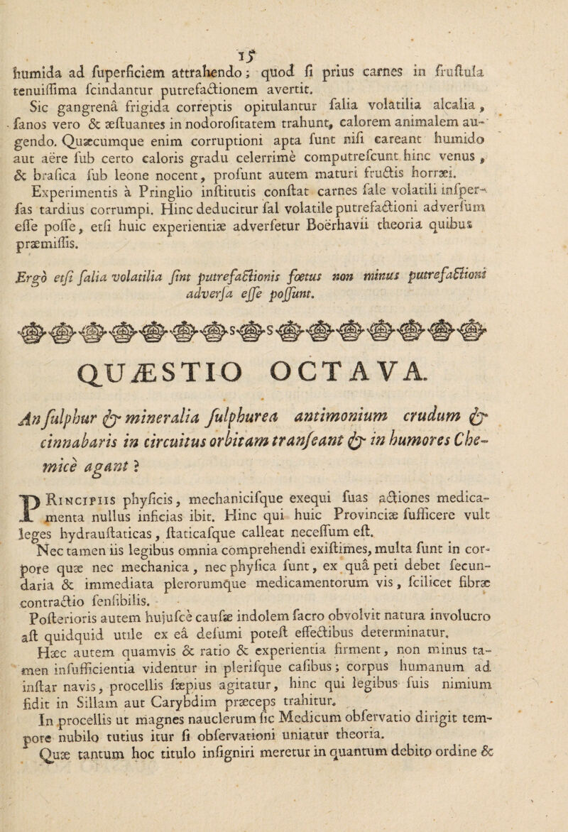 3JT fmmida ad fuperficiem attrahendo; quod fi prius carnes in fruftula tenuiffima fcindantur putrefactionem avertit. Sic gangrena frigida correptis opitulantur falia volatilia alcalia f fanos vero & aeftuantes in nodorofitatem trahunt, calorem animalem au¬ gendo. Qiisecumque enim corruptioni apta funt nifi eareatit hurnido aut aere fub certo caloris gradu celerrime computrefcunt hinc venus , Sc brafica fub leone nocent, proiunt autem maturi fruftis horraei. Experimentis a Pringlio inftitutis conflat carnes fale volatili iniper-. fas tardius corrumpi. Hinc deducitur fal volatile putrefaftioni adverium effe poffe, etfi huic experientiae adverfetur Boerhavii theoria quibus praemiflis. Ergo efi falia volatilia fint putrefaElionis foetus non minus putrefaElioui adverfa effe pojjunt. 'M zmmm QUESTIO OCTAVA. An fulphur & mineralia fulphur ea amimonium crudum & cinnabaris in circuitus orbitam tran/eant & in humores Che- mi ce agant ? PRincipiis phyficis, mechanicifque exequi fuas aftiones medica¬ menta nullus inficias ibit. Hinc qui huic Provinciae fuflicere vult leges hydrauflaticas, ftaticafque calleat neceffum eft. Nec tamen iis legibus omnia comprehendi exiftimes, multa funt in cor¬ pore quae nec mechanica, nec phyfica funt, ex qua peti debet fecun- daria <Sc immediata plerommque medicamentorum vis, fcilicet fibrae contra&io fenfibilis. • Pofterioris autem hujufce caufae indolem facro obvolvit natura involucro aft quidquid utile ex ea defami poteft effe&ibus determinatur,, Haec autem quamvis & ratio & experientia firment, non minus ta¬ men infufficientia videntur in plerifque cafibus; corpus humanum ad inflar navis, procellis faepius agitatur, hinc qui legibus iuis nimium fidit in Siliam aut Carybdim praeceps trahitur* In procellis ut magnes nauclerum fic Medicum obfervatio dirigit tem¬ pore nubilo tutius itur fi obfervationi uniatur theoria. Quae tantum hoc titulo infigniri meretur in quantum debito ordine 6c