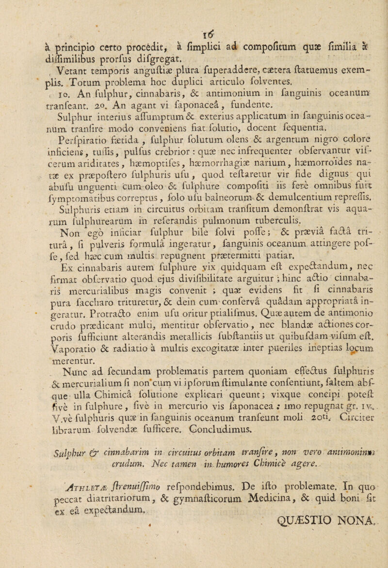 / 16 a principio certo procedit, h. fimplici ad compofitum quae fimilia sc diffimilibus prorfus difgregat. Vetant temporis angudiae plura fuperaddere, caetera ftatuemus exem¬ plis» Totum problema hoc duplici articulo folventes. io. Anfulphur, cinnabaris, Sc antimonium in fanguinis oceanum tranfeant. 20. An agant vi faponaced, fundente. Sulphur interius affumptumSc exterius applicatum in fanguinis ocea- num. tranlire modo conveniens fiat.folutio, docent fequentia. Perfpiratio fsetida , fulphur folutum olens & argentum nigro colore inficiens, tuifis, pulfus crebrior : quae nec infrequenter obfervantur vif~ cerum ariditates, haemoptifes, haemorrhagiae narium, haemorroides na¬ tae ex praepodero fulphuris ufu, quod tedaretur vir fide dignus qui abufu unguenti cum oleo & fulphure compofiti iis fer-e omnibus fure fymptomatibus correptus, folo ufu balneorum Sc demulcentium reprefiis. Sulphuris etiam in circuitus orbitam tranfitum demondrat vis aqua¬ rum fulphutearum in referandis pulmonum tuberculis. Non ego inficiar fulphur bile folvi poffe; Sc praevia fafita tri¬ tura, fi pulveris formula ingeratur, fanguinis oceanum attingere pof¬ fe , fed haec cum multis repugnent praetermitti patiar. Ex cinnabaris autem fulphure vix quidquam ed expe&andum, nec firmat obfervatio quod ejus divifibilitate arguitur ; hinc a&io cinnaba¬ ris mercurialibus magis convenit ; quae evidens fit fi cinnabaris pura faccharo trituretur, Sc dein cum- conferva quadam appropriata in¬ geratur. Protra&o enim ufu oritur ptialifmus. Quae autem de antimonio crudo praedicant multi, mentitur obfervatio, nec blandae a&iones cor¬ poris fufficiunt alterandis metallicis fubdantiis ut quibufdam vifum ed. Vaporatio Sc radiatio a multis excogitatae inter pueriles ineptias locum merentur. Nunc ad fecundam problematis partem quoniam effe&us fulphuris Sc mercurialium fi noncum vi ipforumdimulante confentiunt, faltem abf- que ulla Chimica dilutione explicari queunt; vixque concipi poted ^ve in fulphure, five in mercurio vis faponacea ; imo repugnat gr. iy6 V.ve fulphuris quae in fanguinis oceanum tranfeunt moli 2od,- Circiter librarum folvendse fufficere. Concludimus. Sulphur & cinnabarim in circuitus orbitam tranfire, non vero antimoninm crudum. Nec tamen in. humores Chimice agere. / * Athleta Jlrenuiffimo refpondebimus. De ido problemate. In quo peccat diatritariorum, Sc gymnadicorum Medicina, Sc quid boni fit ex ea expeSUndum. , QUESTIO NONA, 1