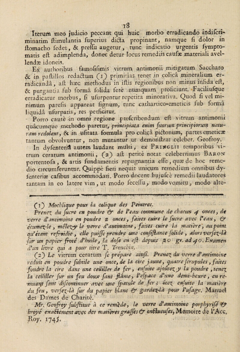 ’i8 ^ • o Iterum meo judicio peccant qui huic morbo erradicando indifcri- minatim ftimulantia fuperius dida propinant, namque fi dolor in ftomacho fedet, & preffu augetur, tunc indicatio urgentis fympto- matis eft adimplenda, donec detur locus remediis caufae materiali avel- lendse idonei?. Ex autHoribus famofifimis vitrum antimonii mitigatum Saccharo & in paflillos redadum primitias tenet in colica mineralium er- radicanda, aft haec methodus in iftis regionibus non minus infida eft, & purgantia fiub forma IbUda fere numquam proficiunt. Faciliufque erradicatur morbus, fi ufurpentur repetita minorativa. Quod fi vel mi¬ nimum parefis appareat fignum, tunc cathartico-emeticis fub forma liquida ufurpatis, res perficitur. - Porro caute fin omni regione prefcribendum eft vitrum antimonii quacumque methodo paretur,, principmta enim faormn principiorum natu¬ ram redolent, & in ufitata formula pro colica pidonum, partes emeticae tantum obvolvuntur, non mutantur ut demonftrat celeber. Geofroy. In dyfenterii autem laudant multi, ex- Prisjglii temporibus vi¬ trum ceratum antimonii, (V) aft perite notat celeberrimus Baron portentofa , & artis fundamentis repugnantia effe , qiue de hoc reme¬ dio circumferuntur. Quippe fieri nequit unicum remedium omnibus dy- fienterise cafibus accommodam. Porro docent bujufce remedii laudatores tantam in eo latere vim, ut modo feceilu, modo vomitu, modo alte- fij M&chlique pour la colique des Peimres. Frener^ du fuere en poudre & de Pe au commune de chacrn 4 onces, dt verre tfanttmmne en poudre % ornes, fdites cuire le fuere avec l*eau, & ecumexrle , verred3 amtmoine, fanes cuire la madere y aapoint em3etant refroidie, eile puijfe prendre une c&nfiftance folide , alors verfexrla fur un papier frete cffutle# la dofe en eft depuis z o gr, ad40, Examen* aun livre qui a pour fure T. Tronchin. • Cz') Le vitrum ceratum fe prepare ainft. Prenei du verre dfantimoine reduit en poudre fubdle une oncey de la cire jaune, quatre Jcrupules, faites fondre la cire dans une ceuiller de fer, enfuite ajoute^y /a poudre ytene\ la ceiiiller fur un feu doux fani fidme, Pefpace dyune demi-heure, en re- muanj fans difeontmuer avec une fpatule de fer; bte% enjuite la madere du feu, verjeXrla fur du papier hlanc & garde%4k pour Pufage, ManueI des Dames de Charite. JVfh Geoftoy fubflitue a ce remedey le verre drmtimoine porplryrife ¥j° brqye exablement avec des maderesgraffes & onSiueufes} Memoirc de PAcce Roye i74io ' - - '